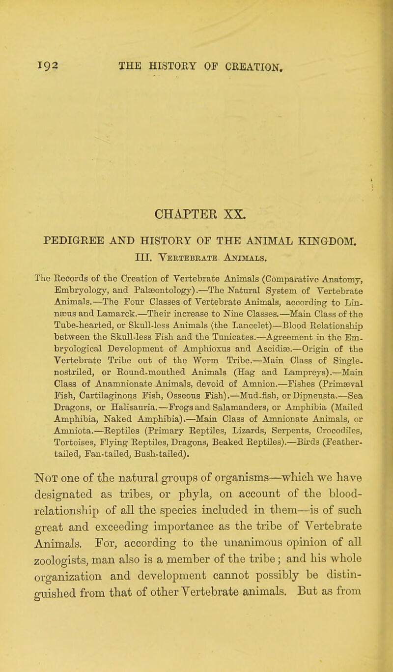 CHAPTER XX. PEDIGREE AND HISTORY OF THE ANIMAL KINGDOM. III. Vertebrate Animals. The Records of the Creation of Vertebrate Animals (Comparative Anatomy, Embryology, and Paleontology).—The Natural System of Vertebrate Animals.—The Four Classes of Vertebrate Animals, according to Lin. nseus and Lamarck.—Their increase to Nine Classes.—Main Class of the Tnbe-hearted, or Sknll-less Animals (the Lancelet)—Blood Relationship between the Sknll-less Fish and the Tnnicates.—Agreement in the Em. bryological Development of Ampliioxus and Ascidise.—Origin of the Vertebrate Tribe out of the Worm Tribe.—Main Class of Single, nostriled, or Ronnd-mouthed Animals (Hag and Lampreys).—Main Class of Anamnionate Animals, devoid of Amnion.—Fishes (Primaeval Fish, Cartilaginous Fish, Osseous Fish).—Mud-fish, or Dipnensta.—Sea Dragons, or Halisanria.—Frogs and Salamanders, or Amphibia (Mailed Amphibia, Naked Amphibia).—Main Class of Amnionate Animals, or Amniota.—Reptiles (Primary Reptiles, Lizards, Serpents, Crocodiles, Tortoises, Flying Reptiles, Dragons, Beaked Reptiles).—Birds (Feather- tailed, Fan-tailed, Bush-tailed). Not one of the natural groups of organisms—which we have designated as tribes, or phyla, on account of the blood- relationship of all the species included in them—is of such great and exceeding importance as the tribe of Vertebrate Animals. For, according to the unanimous opinion of all zoologists, man also is a member of the tribe; and his whole organization and development cannot possibly be distin- guished from that of other Vertebrate animals. But as from