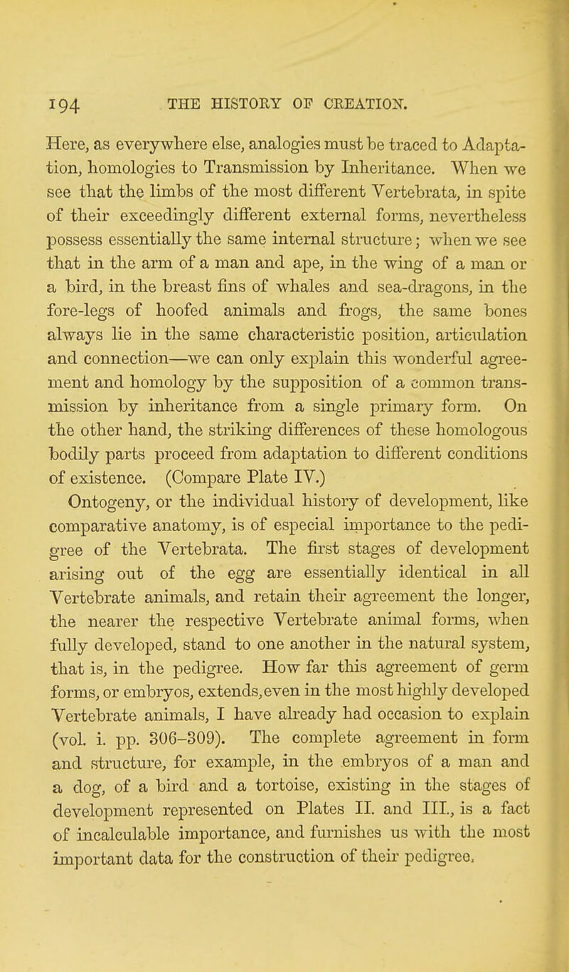 Here, as everywhere else, analogies must be traced to Adapta- tion, homologies to Transmission by Inheritance. When we see that the limbs of the most different Vertebrata, in spite of their exceedingly different external forms, nevertheless possess essentially the same internal structure; when we see that in the arm of a man and ape, in the wing of a man or a bird, in the breast fins of whales and sea-dragons, in the fore-legs of hoofed animals and frogs, the same bones always lie in the same characteristic position, articulation and connection—we can only explain this wonderful agree- ment and homology by the supposition of a common trans- mission by inheritance from a single primary form. On the other hand, the striking differences of these homologous bodily parts proceed from adaptation to different conditions of existence. (Compare Plate IV.) Ontogeny, or the individual history of development, like comparative anatomy, is of especial importance to the pedi- gree of the Vertebrata. The first stages of development arising out of the egg are essentially identical in all Vertebrate animals, and retain their agreement the longer, the nearer the respective Vertebrate animal forms, when fully developed, stand to one another in the natural system, that is, in the pedigree. How far this agreement of germ forms, or embryos, extends,even in the most highly developed Vertebrate animals, I have already had occasion to explain (vol. i. pp. 306-309). The complete agreement in form and structure, for example, in the embryos of a man and a dog, of a bird and a tortoise, existing in the stages of development represented on Plates II. and III, is a fact of incalculable importance, and furnishes us with the most important data for the construction of their pedigree,