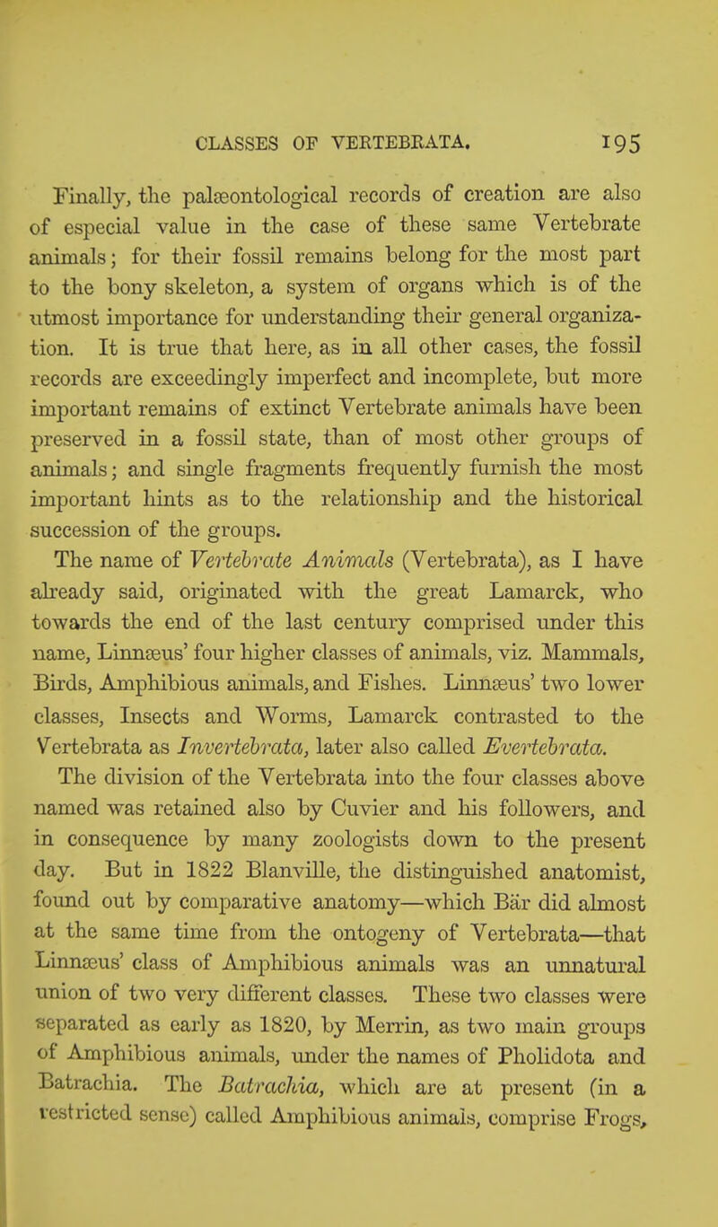 Finally, the palaeontological records of creation are also of especial value in the case of these same Vertebrate animals; for their fossil remains belong for the most part to the bony skeleton, a system of organs which is of the utmost importance for understanding their general organiza- tion. It is true that here, as in all other cases, the fossil records are exceedingly imperfect and incomplete, but more important remains of extinct Vertebrate animals have been preserved in a fossil state, than of most other groups of animals; and single fragments frequently furnish the most important hints as to the relationship and the historical succession of the groups. The name of Vertebrate Animals (Vertebrata), as I have already said, originated with the great Lamarck, who towards the end of the last century comprised under this name, Linnaeus’ four higher classes of animals, viz. Mammals, Birds, Amphibious animals, and Fishes. Linnaeus’ two lower classes, Insects and Worms, Lamarck contrasted to the Vertebrata as Invertebrata, later also called Evertebrata. The division of the Vertebrata into the four classes above named was retained also by Cuvier and his followers, and in consequence by many zoologists down to the present day. But in 1822 Blanville, the distinguished anatomist, found out by comparative anatomy—which Bär did almost at the same time from the ontogeny of Vertebrata—that Linnaeus’ class of Amphibious animals was an unnatural union of two very different classes. These two classes were separated as early as 1820, by Merrin, as two main groups of Amphibious animals, under the names of Pholidota and Batrachia. The Batrachia, which are at present (in a restricted sense) called Amphibious animals, comprise Frogs,