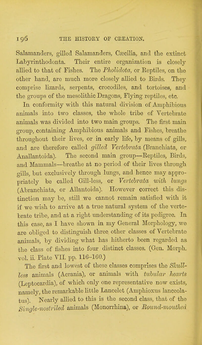 Salamanders, gilled Salamanders, Csecilia, and the extinct Labyrinthoclonta. Their entire organization is closely allied to that of Fishes. The Pholidota, or Reptiles, on the other hand, are much more closely allied to Birds. They comprise lizards, serpents, crocodiles, and tortoises, and the groups of the mesolithic Dragons, Flying reptiles, etc. In conformity with this natural division of Amphibious animals into two classes, the whole tribe of Vertebrate animals was divided into two main groups. The first main group, containing Amphibious animals and Fishes, breathe throughout their lives, or in early life, by means of gills, and are therefore called gilled Vevtebrata (Branchiata, or Anallantoida). The second main group—Reptiles, Birds, and Mammals—breathe at no period of their lives through gills, but exclusively through lungs, and hence may appro- priately be called Gill-less, or Vevtebrata with lungs (Abranchiata, or Allantoida). However correct this dis- tinction may be, still we cannot remain satisfied with it if we wish to arrive at a true natural system of the verte- brate tribe, and at a right understanding of its pedigree. In this case, as I have shown in my General Morphology, we are obliged to distinguish three other classes of Vertebrate animals, by dividing what has hitherto been regarded as the class of fishes into four distinct classes. (Gen. Morph, vol. ii. Plate VII. pp. 116-1G0.) The first and lowest of these classes comprises the Shull- less animals (Acrania), or animals with tubular hearts (Leptocardia), of which only one representative now exists, namely, the remarkable little Lancelot (Amphioxus lanceola- tus). Nearly allied to this is the second class, that of the Single-nostriled animals (Monorrhina), or Round-mouthed