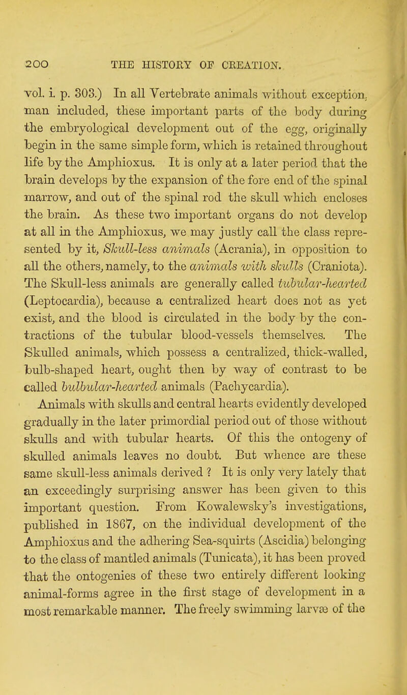 vol. i. p. 303.) In all Vertebrate animals without exception, man included, these important parts of the body during the embryological development out of the egg, originally begin in the same simple form, which is retained throughout life by the Amphioxus. It is only at a later period that the brain develops by the expansion of the fore end of the spinal marrow, and out of the spinal rod the skull which encloses the brain. As these two important organs do not develop at all in the Amphioxus, we may justly call the class repre- sented by it, Skull-less animals (Acrania), in opposition to all the others, namely, to the animals with skulls (Craniota). The Skull-less animals are generally called tubular-hearted (Leptocardia), because a centralized heart does not as yet exist, and the blood is circulated in the body by the con- tractions of the tubular blood-vessels themselves. The Skulled animals, which possess a centralized, thick-walled, bulb-shaped heart, ought then by way of contrast to be called bulbular-hearted animals (Pachycardia). Animals with skulls and central hearts evidently developed gradually in the later primordial period out of those without skulls and with tubular hearts. Of this the ontogeny of skulled animals leaves no doubt. But whence are these same skull-less animals derived ? It is only very lately that an exceedingly surprising answer has been given to this important question. From Kowalewsky’s investigations, published in 1867, on the individual development of the Amphioxus and the adhering Sea-squirts (Ascidia) belonging to the class of mantled animals (Tunicata), it has been proved that the ontogenies of these two entirely different looking animal-forms agree in the first stage of development in a most remarkable manner. The freely swimming larvae of the