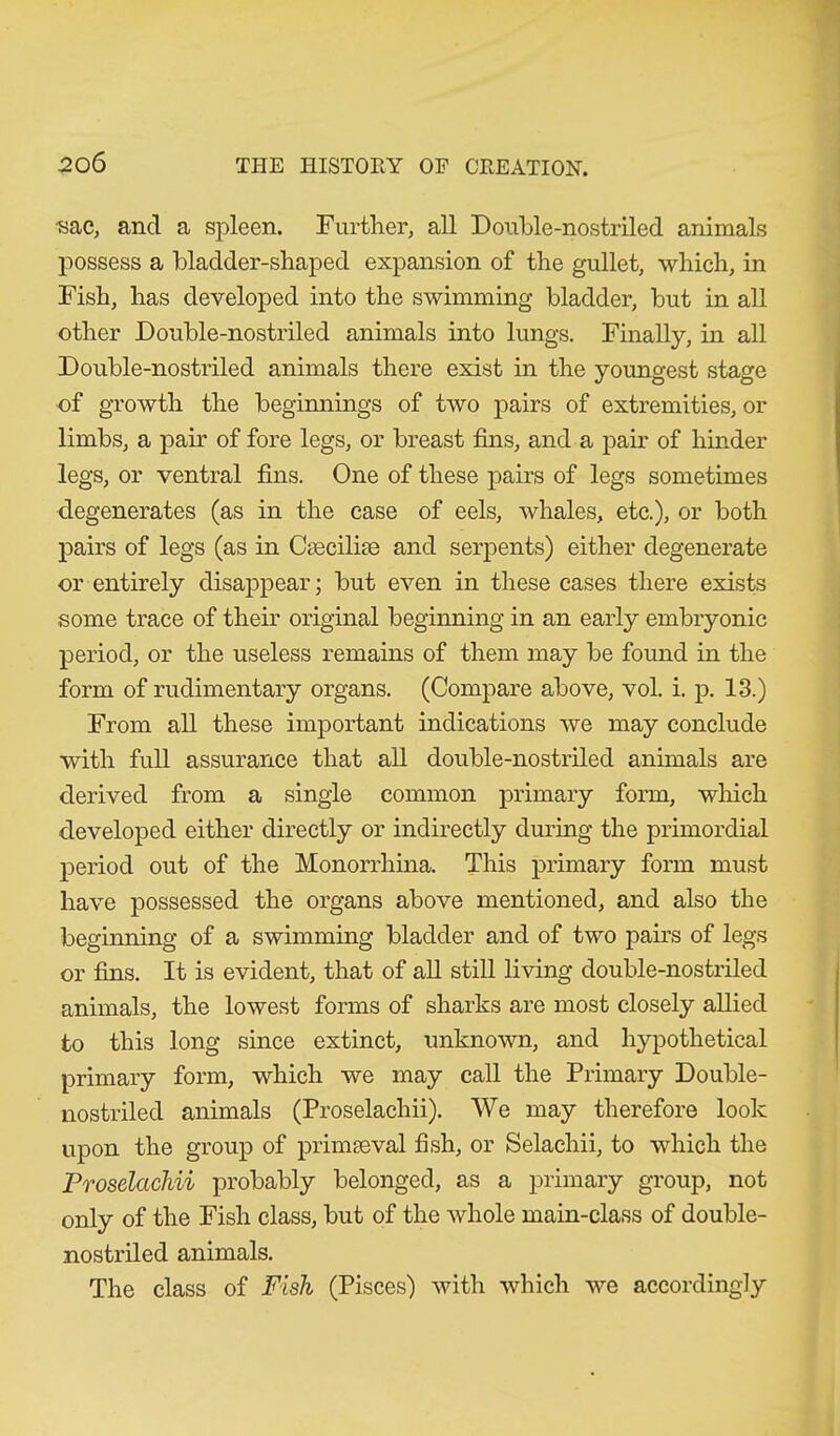 sac, and a spleen. Further, all Double-nostriled animals possess a bladder-shaped expansion of the gullet, which, in Fish, has developed into the swimming bladder, but in all other Double-nostriled animals into lungs. Finally, in all Double-nostriled animals there exist in the youngest stage of growth the beginnings of two pairs of extremities, or limbs, a pair of fore legs, or breast fins, and a pair of hinder legs, or ventral fins. One of these pairs of legs sometimes degenerates (as in the case of eels, whales, etc.), or both pairs of legs (as in Csecilise and serpents) either degenerate or entirely disappear; but even in these cases there exists some trace of their original beginning in an early embryonic period, or the useless remains of them may be found in the form of rudimentary organs. (Compare above, vol. i. p. 13.) From all these important indications we may conclude with full assurance that all double-nostriled animals are derived from a single common primary form, which developed either directly or indirectly during the primordial period out of the Monorrhina. This primary form must have possessed the organs above mentioned, and also the beginning of a swimming bladder and of two pairs of legs or fins. It is evident, that of all still living double-nostriled animals, the lowest forms of sharks are most closely allied to this long since extinct, unknown, and hypothetical primary form, which we may call the Primary Double- nostriled animals (Proselachii). We may therefore look upon the group of primaeval fish, or Selaehii, to which the Proselachii probably belonged, as a primary group, not only of the Fish class, but of the whole main-class of double- nostriled animals. The class of Fish (Pisces) with which we accordingly