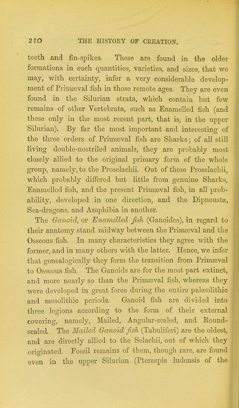 teeth and fin-spikes. These are found in the older formations in such quantities, varieties, and sizes, that we may, with certainty, infer a very considerable develop- ment of Primaeval fish in those remote ages. They are even found in the Silurian strata, which contain but few remains of other Vertebrata, such as Enamelled fish (and these only in the most recent part, that is, in the upper Silurian). By far the most important and interesting of the three orders of Primaeval fish are Sharks; of all still living double-nostriled animals, they are probably most closely allied to the original primary form of the whole group, namely, to the Proselachii. Out of these Proselachii, which probably differed but little from genuine Sharks, Enamelled fish, and the present Primaeval fish, in all prob- ability, developed in one direction, and the Dipneusta, Sea-dragons, and Amphibia in another. The Ganoid, or Enamelled fish (Ganoides), in regard to their anatomy stand midway between the Primaeval and the Osseous fish. In many characteristics they agree with the former, and in many others with the latter. Hence, we infer that genealogically they form the transition from Primaeval to Osseous fish. The Ganoids are for the most part extinct, and more nearly so than the Primaeval fish, whereas they were developed in great force during the entire palaeolithic and mesolithic periods. Ganoid fish are divided into three legions according to the form of their external covering, namely, Mailed, Angular-scaled, and Round- scaled. The Mailed Ganoid fish (Tabuliferi) are the oldest, and are directly allied to the Selachii, out of which they originated. Fossil remains of them, though rare, are found even in the upper Silurian (Pteraspis ludensis of the