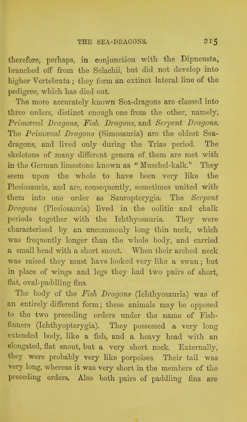 therefore, perhaps, in conjunction with the Dipneusta, branched off from the Selachii, but did not develop into higher Yertebrata; they form an extinct lateral line of the pedigree, which has died out. The more accurately known Sea-dragons are classed into three orders, distinct enough one from the other, namely, Primaeval Dragons, Fish Dragons, and Serpent Dragons. The Primaeval Dragons (Simosauria) are the oldest Sea- dragons, and lived only during the Trias period. The skeletons of many different genera of them are met with in the German limestone known as “ Muschel-kalk.” They seem upon the whole to have been very like the Plesiosauria, and are, consequently, sometimes united with them into one order as Sauropterygia; The Serpent Dragons (Plesiosauria) lived in the oolitic and chalk periods together with the Ichthyosauria. They were characterised by an uncommonly long thin neck, which was frequently longer than the whole body, and carried a small head with a short snout. When their arched neck was raised they must have looked very like a swan; but in place of wings and legs they had two pairs of short, flat, oval-paddling fins. The body of the Fish Dragons (Ichthyosauria) was of an entirely different form; these animals may be opposed to the two preceding orders under the name of Fish- finners (Ichthyopterygia). They possessed a very long extended body, like a fish, and a heavy head with an elongated, flat snout, but a very short neck. Externally, they were probably very like porpoises. Their tail was very long, whereas it was very short in the members of the preceding orders. Also both pairs of paddling fins are