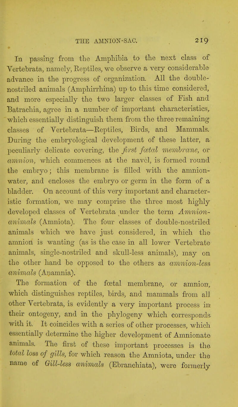 In passing from tlie Amphibia to the next class of Vertebrata, namely, Reptiles, we observe a very considerable advance in the progress of organization. All the double- nostriled animals (Amphirrhina) up to this time considered, and more especially the two larger classes of Fish and Batrachia, agree in a number of important characteristics, which essentially distinguish them from the three remaining classes of Vertebrata—Reptiles, Birds, and Mammals. During the embryological development of these latter, a peculiarly delicate covering, the first foetal membrane, or amnion, which commences at the navel, is formed round the embryo; this membrane is filled with the amnion- water, and encloses the embryo or germ in the form of a bladder. On account of this very important and character- istic formation, we may comprise the three most highly developed classes of Vertebrata under the term Amnion- animals (Amniota). The four classes of double-nostriled animals which we have just considered, in which the amnion is wanting (as is the case in all lower Vertebrate animals, single-nostriled and skull-less animals), may on the other hand be opposed to the others as amnion-less animals (Anamnia). The formation of the foetal membrane, or amnion, which distinguishes reptiles, birds, and mammals from all other Vertebrata, is evidently a very important process in their ontogeny, and in the phylogeny which corresponds with it. It coincides with a series of other processes, which essentially determine the higher development of Amnionate animals. The first of these important processes is the total loss of gills, for which reason the Amniota, under the name of Gill-less animals (Ebranchiata), were formerly