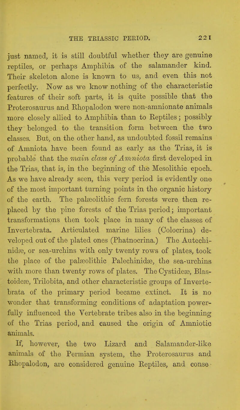 just named, it is still doubtful whether they are genuine reptiles, or perhaps Amphibia of the salamander kind. Their skeleton alone is known to us, and even this not perfectly. Now as we know nothing of the characteristic features of their soft parts, it is quite possible that the Proterosaurus and Rhopalodon were non-amnionate animals more closely allied to Amphibia than to Reptiles; possibly they belonged to the transition form between the two classes. But, on the other hand, as undoubted fossil remains of Amniota, have been found as early as the Trias, it is probable that the main class of Amniota first developed in the Trias, that is, in the beginning of the Mesolithic epoch. As we have already seen, this very period is evidently one of the most important turning points in the organic history of the earth. The palaeolithic fern forests were then re- placed by the pine forests of the Trias period; important transformations then took place in many of the classes of Invertebrata. Articulated marine lilies (Colocrina) de- veloped out of the plated ones (Phatnocrina.) The Auteclii- nidae, or sea-urchins with only twenty rows of plates, took the place of the palaeolithic Palechinidae, the sea-urchins with more than twenty rows of plates. The Cystideae, Blas- toideae, Trilobita, and other characteristic groups of Inverte- brata of the primary period became extinct. It is no wonder that transforming conditions of adaptation power- fully influenced the Vertebrate tribes also in the beginning of the Trias period, and caused the origin of Amniotic animals. If, however, the two Lizard and Salamander-like animals of the Permian system, the Proterosaurus and Rhopalodon, are considered genuine Reptiles, and conse •