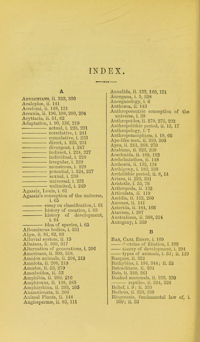 INDEX A Abyssiotans, ii. 323, 330 Acalephse, ii. 141 Accelomi, ii. 148, 151 Acrania, ii. 196, 198, 200, 204 Acyttaria, ii. 51, 62 Adaptation, i. 90, 156, 219 • actual, i. 225, 231 • correlative, i. 241 • cumulative, i. 233 direct, i. 225, 231 divergent, i. 247 indirect, i. 224, 227 • individual, i. 228 irregular, i. 229 • monstrous, i. 229 potential, i. 224, 227 sexual, i. 230 universal, i. 231 unlimited, i. 249 Agassiz, Louis, i. 61 Agassiz’s conception of tlie universe, i. 65 essay on classification, i. 61 history of creation, i. 63 — history of development, i. 64 idea of species, i. 65 Albuminous bodies, i. 331 Algte, ii. 81, 82, 83 Alluvial system, ii. 15 Altaians, ii. 309, 317 Alternation of generations, i. 206 Americans, ii. 309, 318. Amnion animals, ii. 204, 219 Amniota, ii. 204, 219 Amoebse, ii. 53, 279 Amoeboidea, ii. 53 Amphibia, ii. 209, 216 Ampliioxus, ii. 198, 2S5 Amphirrhina, ii. 203, 205 Anamnionata, ii. 204 Animal Plants, ii. 144 Annelida, ii. 133, 149, 151 Anorgana, i. 5, 328 Anorganology, i. 6 Anthozoa, ii. 143 Anthropocentric conception of the universe, i. 38 Anthropoides, ii. 270, 275, 292 Anthropolithic period, ii. 15, 17 Anthropology, i. 7 Anthropomorphism, i. 18, 66 Ape-like men, ii. 293, 300 Apes, ii. 241, 268. 270 Arabians, ii. 323, 330 Arachnida, ii. 180, 182 Archelminthes, ii. 148 Archczoa, ii. 132, 134 Archigony, i. 183, 338 Archilithic period, ii. 8, 14 Allans, ii. 323, 331 Aristotle, i. 55, 76 Arthropoda, ii. 132 Articulata, ii. 119 Ascidia, ii. 152, 200 Ascones, ii. 141 Asterida, ii. 164, 166 Atavism, i. 207 Australians, ii. 308, 314 Autogeny, i. 339 B Bae, Cabl Ernst, i. 109 doctrine of filiation, i. 109 theory of development, i. 294 types of animals, i. 53; ii. 119 Basques, ii. 322 Bathybius, i. 184, 344; ii. 53 Batrachians, ii. 201 Bats, ii. 240, 261 Beaked mammals, ii. 233, 239 reptiles, ii. 224, 226 Belief, i. 9 ; ii. 335 Berbers, ii. 323, 330 Biogenesis, fundamental law of, i.