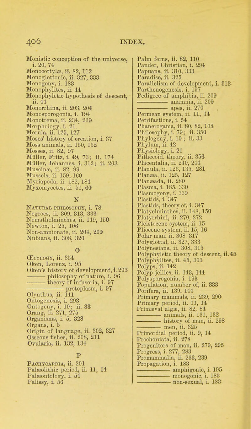 Monistic conception of the universe, i. 20, 74 Monocottylas, ii. 82, 112 Monoglottonic, ii. 327, 333 Monogony, i. 1S3 Monophylites, ii. 44 Monophyletic hypothesis of descent, ii. 44 Monorrhina, ii. 203, 204 Monosporogonia, i. 194 Monotrema, ii. 234, 239 Morphology, i. 21 Morula, ii. 125, 127 Moses’ history of creation, i. 37 Moss animals, ii. 150, 152 Mosses, ii. 82, 97 Müller, Fritz, i. 49, 73; ii. 174 Müller, Johannes, i. 312; ii. 203 Muscinse, ii. 82, 99 Mussels, ii. 159, 160 Myriapoda, ii. 182, 184 Myxomycetes, ii. 51, 60 N Natukal philosophy, i. 78 Negroes, ii. 309, 313, 333 Nemathelmiuthes, ii. 149, 150 Newton, i. 25, 106 Non-amnionate, ii. 204, 209 Nubians, ii. 308, 320 O (Ecology, ii. 354 Oken, Lorenz, i. 95 Oken’s history of development, i. 293 philosophy of nature, i. 96 theory of infusoria, i. 97 protoplasm, i. 97 Olynthus, ii. 141 Ontogenesis, i. 293 Ontogeny, i. 10; ii. 33 Orang, ii. 271, 275 Organisms, i. 5, 328 Organs, i. 5 Origin of language, ii. 302, 327 Osseous fishes, ii. 208, 211 Ovularia, ii. 132, 134 P Paohyoaudia, ii. 201 Palaeolithic period, ii. 11, 14 Palaeontology, i. 54 Palissy, i. 56 Palm ferns, ii. 82, 110 Pander, Christian, i. 294 Papuans, ii. 310, 333 Paradise, ii. 325 Parallelism of development, i. 313 Parthenogenesis, i. 197 Pedigree of amphibia, ii. 209 anamnia, ii. 209 apes, ii. 270 Permean system, ii. 11, 14 Petrifactions, i. 54 Phanerogama, ii. 80, 82, 108 Philosophy, i. 79; ii. 350 Phylogeny, i. 10 ; ii. 33 Phylum, ii. 42 Physiology, i. 21 Pithecoid, theory, ii. 356 Placentalia, ii. 240, 244 Planula, ii. 126, 135, 281 Planaea, ii. 125, 127 Planaeada, ii. 280 Plasma, i. 1S5, 330 Plasmogony, i. 339 Plastids, i. 347 Plastids, theory of, i. 347 Platyelmintb.es, ii. 148, 150 Platyrrhini, ii. 270, 272 Pleistocene system, ii. 15 Pliocene system, ii. 15, 16 Polar man, ii. 308 317 Polyglottal, ii. 327, 333 Polynesians, ii, 308, 315 Polyphyletic theory of descent, ii. 45 Polyphylites, ii. 45, 303 Polyps, ii. 142 Polyp jellies, ii. 143, 144 Polysporogonia, i. 193 Population, number of, ii. 333 Porifera, ii. 139, 144 Primary mammals, ii. 239, 299 Primary period, ii. 11, 14 Primaeval algae, ii. 82, 84 animals, ii. 131, 132 history of man, ii. 29S men, ii. 325 Primordial period, ii. 9, 14 Prochordata, ii. 278 Progenitors of man, ii. 279, 295 Progress, i. 277, 2S3 Promammalia, ii. 233, 239 Propagation, i. 183 amphigonio, i. 195 monogonic, i. 183 non-sexual, i. 183