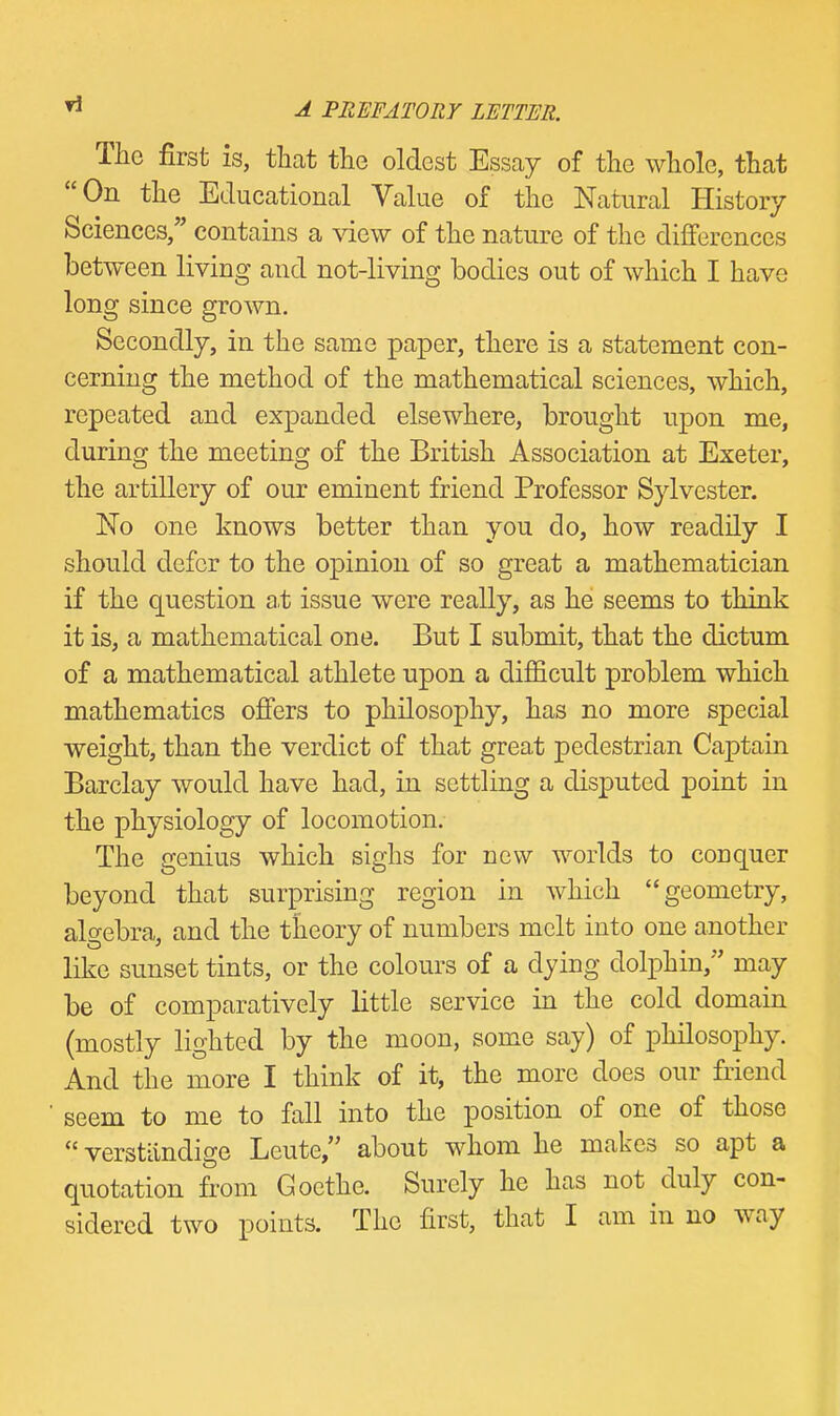 The first is, tlicat the oldest Essay of the whole, that On the Educational Value of the Natural History Sciences, contains a view of the nature of the differences between living and not-living bodies out of which I have long since grown. Secondly, in the same paper, there is a statement con- cerning the method of the mathematical sciences, which, repeated and expanded elsewhere, brought ujDon me, during the meeting of the British Association at Exeter, the artillery of our eminent friend Professor Sylvester. No one knows better than you do, how readily I should defer to the opinion of so great a mathematician if the question at issue were really, as he seems to think it is, a mathematical one. But I submit, that the dictum of a mathematical athlete upon a difficult problem which mathematics offers to philosophy, has no more special weight, than the verdict of that great pedestrian Captain Barclay would have had, in settling a disputed point in the physiology of locomotion. The genius which sighs for new worlds to conquer beyond that surprising region in which geometry, algebra, and the theory of numbers melt into one another like sunset tints, or the colours of a dying dolphin, may be of comparatively little service in the cold domain (mostly lighted by the moon, some say) of philosophy. And the more I think of it, the more does our friend seem to me to fall into the position of one of those  verstiindige Leute, about whom he makes so apt a quotation from Goethe. Surely he has not duly con- sidered two points. The first, that I am in no way