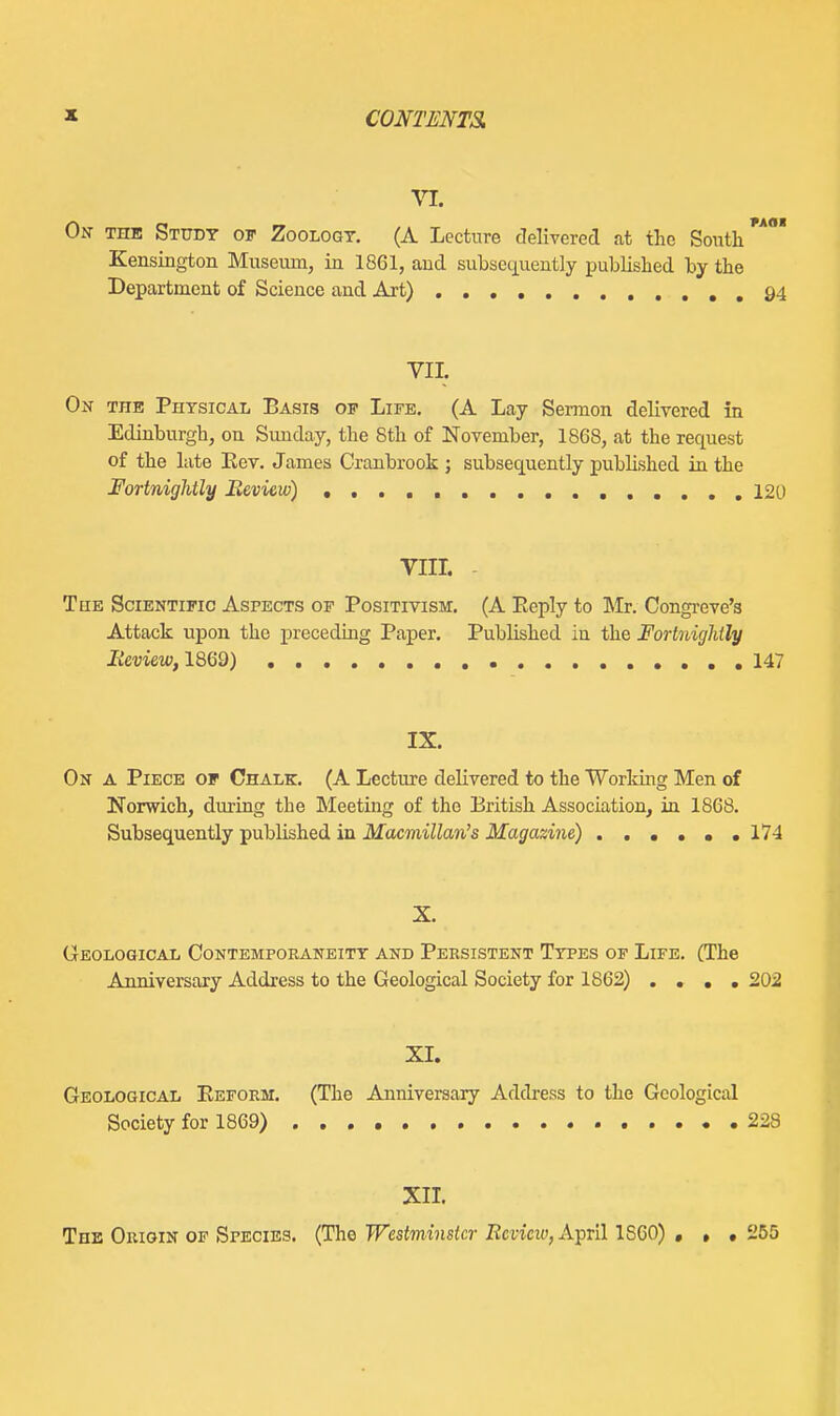 VI. On- the Studt of Zoology. (A Lecture delivered at the South Kensington Museum, in 1861, and subsequently published by the Department of Science and Art) 94 VII. On the Physical Basis of Life. (A Lay Sermon delivered in Edinburgh, on Sunday, the 8th of November, 1868, at the request of the late Eev. James Cranbrook ; subsequently published in the Fortnightly Beview) 120 VIIL - TuE Scientific Aspects of Positivism. (A Eeply to Mr. Congi-eve's Attack upon the preceding Paper. Published in the Fortnightly Ii'mew, 1869) 147 IX. On A Piece of Chalk, (A Lecture delivered to the Working Men of Norwich, during the Meeting of the British Association, in 1868. Subsequently published in Macmillan's Magazine) 17-1 X. Geological Contemporaneity and Persistent Types of Life. (The Anniversary Address to the Geological Society for 1862) .... 202 XI. Geological Eeform. (The Anniversary Address to the Geological Society for 1869) 228 XU, The Origin of Species. (The Westminster Revieiv, A^vil 1S60) • • • Ji55