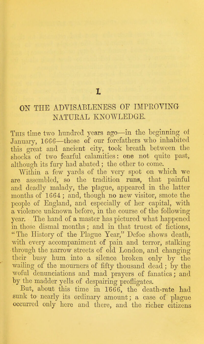 ON THE ADVISABLENESS OF IMPEOVING NATUEAL KNOWLEDGE. This time two linndrcd years ago—in the beginning of January, 1666—those of our forefathers who inhabited this great and ancient city, took breath between the shocks of two fearful calamities: one not quite past, although its fury had abated; the other to come. Within a few yards of the very spot on which we are assembled, so the tradition runs, that painful and deadly malady, the plague, appeared in the latter months of 1664 ; and, though no new visitor, smote the people of England, and especially of her capital, with a violence unknown before, in the course of the following year. The hand of a master has pictured what happened in those dismal months; and in tha t truest of fictions,  The History of the Plague Year, Defoe shows death, with every accompaniment of pain and terror, stalking •through the narrow streets of old London, and changing their busy hum into a silence broken only by the wailing of the mourners of fifty thousand dead; by the woful denunciations and mad prayers of fanatics; and by the madder yells of despairing profligates. But, about this time in 1666, the death-rate had sunk to nearly its ordinary amount; a case of plague occurred only here and there, and the richer citizens