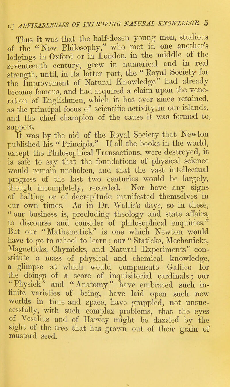 Thus it was that the half-dozen young men, studious of the New Philosophy, who met in one another's lodgings in Oxford or in London, in the middle of the seventeenth century, grew in numerical and in real strength, until, in its latter part, the  Koyal Society for the Improvement of Natural Knowledge had already become famous, and had acquired a claim upon the vene- ration of Englishmen, which it has ever since retained, as the principal focus of scientific activity Jn our islands, and the chief champion of the cause it was formed to. support. It was by the aid of the Eoyal Society that Newton published his  Principia/' If all the books in the world, except the Philosophical Transactions, were destroyed, it is safe to say that the foundations of physical science would remain unshaken, and that the vast intellectual progress of the last two centuries would be largely, though incompletely, recorded. Nor have any signs of halting or of decrepitude manifested themselves in our own times. As in Dr. Wallis's days, so in these,  our business is, precluding theology and state afiairs, to discourse and consider of philosophical enquiries. But our  Mathematick is one which Newton would have to go to school to learn; our  Staticks, Mechanicks, Magneticks, Chymicks, and Natural Experiments con- stitute a mass of physical and chemical knowledge, a glimpse at which would compensate Galileo for the doings of a score of inquisitorial cardinals; our Physick and Anatomy have embraced such in- finite varieties of being, have laid open such new worlds in time and space, have grappled, not unsuc- cessfully, with such complex problems, that the eyes of Vesalius and of Harvey might be dazzled by the sight of the tree that has grown out of their grain of mustard seed.