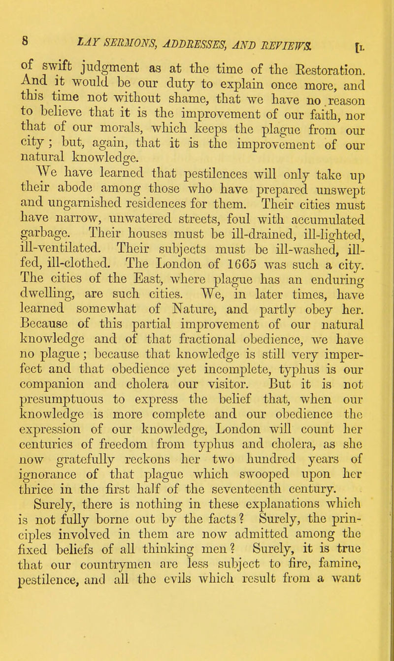 of swift judgment as at tlio time of the Eestoration. And it would be our duty to explain once more, and this time not without shame, that we have no.reason to believe that it is the improvement of our faith, nor that of our morals, which keeps the plague from our city ; but, again, that it is the improvement of our natural knowledge. We have learned that pestilences will only take up their abode among those who have prepared unswept and ungarnished residences for them. Their cities must have narrow, unwatered streets, foul with accumulated garbage. Their houses must be ill-drained, ill-lighted, ill-ventilated. Their subjects must be ill-washed, ill- fed, ill-clothed. The liondon of 1665 was such a city. The cities of the East, wdiere plague has an enduring dwelling, are such cities. We, in later times, have learned somewhat of Nature, and partly obey her. Because of this partial improvement of our natural knowledge and of that fractional obedience, we have no plague; because that knowledge is still very imper- fect and that obedience yet incomplete, typhus is our companion and cholera our visitor. But it is not presumptuous to express the belief that, when our knowledge is more complete and our obedience the expression of our knowledge, London wiU count her centuries of freedom from typhus and cholera, as she now gratefully reckons her two hundred years of ignorance of that plague which swooped upon her thrice in the first half of the seventeenth century. Surely, there is nothing in these explanations which is not fully borne out by the facts ? Surely, the prin- ciples involved in them are now admitted among the fixed beliefs of all thinking men? Surely, it is tme that our countrymen are less subject to fire, famine, pestilence, and all the evils which result from a want