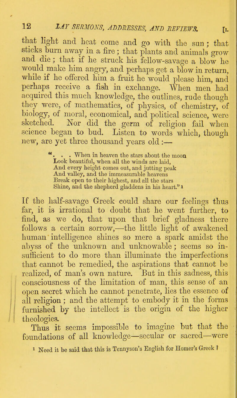 that light and heat come and go with the sun ; that sticks burn away in a fire; that plants and animals grow and die; that if he struck his fellow-savage a blow he would make him angry, and perhaps get a blow in return, while if he offered him a fruit he would please him, and perhaps receive a fish in exchange. When men had acquired this much knowledge, the outlines, rude though they were, of mathematics, of physics, of chemistry, of biology, of moral, economical, and political science, were sketched. Nor did the germ of religion fail when science began to bud. Listen to words which, though ]iew, are yet three thousand years old :— **. . . When in heaven tho stars about the moon Look beautiful, when all the winds are laid, And every height conies out, and jutting peak And valley, and the immeasurable heavens Break open to their highest, and all the stars Shine, and the shepherd gladdens in his heart. i If the half-savage Greek could share our feelings thus far, it is irrational to doubt that he went further, to find, as we do, that upon that brief gladness there follows a certain sorrow,—the little light of awakened human' intelligence shines so mere a spark amidst the abyss of the unknown and unknowable; seems so in- sufficient to do more than illuminate the imperfections that cannot be remedied, the aspirations that cannot be realized, of man's own nature. But in this sadness, this consciousness of the limitation of man, this sense of an open secret which he cannot penetrate, lies the essence of ' all religion; and the attempt to embody it in the forms furnished by the intellect is the origin of the higher theologies. Thus it seems impossible to imagine but that the foundations of all knowledge—secular or sacred—were 1 Need it be said that this is Tennyson's English for Homer's Greek ?