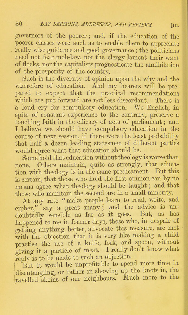 governors of tlie poorer; and, if tlie education of the poorer classes were such as to enable them to appreciate really wise guidance and good governance; the politicians need not fear mob-law, nor the clergy lament their want of flocks, nor the capitalists prognosticate the annihilation of the prosperity of the country. Such is the diversity of opinion upon the why and the wherefore of education. And my hearers will be pre- pared to expect that the practical recommendations which are put forward are not less discordant. There is a loud cry for compulsory education. We English, in spite of constant experience to the contrary, preserve a touching faith in the efficacy of acts of parliament; and I believe we should have compulsory education in the course of next session, if there were the least probability that half a dozen leading statesmen of different parties would agree what that education should be. Some hold that education without theology is worse than none. Others maintain, quite as strongly, that educa- tion with theology is in the same predicament. But this is certain, that those who hold the first opinion can by no means agree what theology should be taught; and that those who maintain the second are in a small minority. , At any rate  make people learn to read, write, and cipher, say a great many; and the advice is un- doubtedly sensible as far as it goes. But, as _ has happened to me in former days, those who, in despair of getting anything better, advocate this measure, are naet with the objection that it is very lilie making a child practise the use of a knife, fork, and spoon, without giving it a particle of meat. I really don't know what replyls to be made to such an objection. I But it would be unprofitable to spend more time in disentano-ling, or rather in showing up the Imots in, tho 'ravelled skeins of our neighbom's. Much more to tha