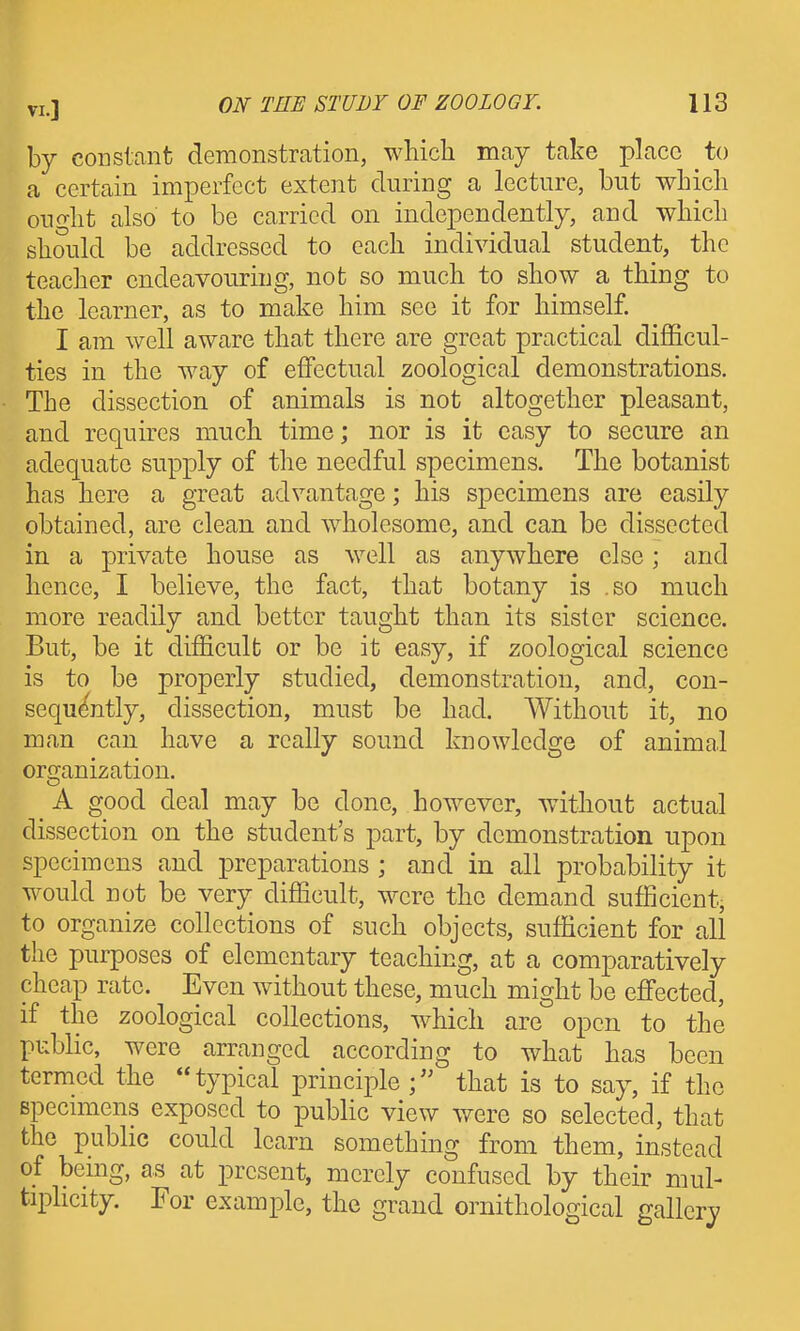 by constant demonstration, which may take place to a certain imperfect extent during a lecture, but which ought also to be carried on independently, and which should be addressed to each individual student, the teacher endeavouring, not so much to show a thing to the learner, as to make him see it for himself. I am well aware that there are great practical difficul- ties in the way of effectual zoological demonstrations. The dissection of animals is not altogether pleasant, and requires much time; nor is it easy to secure an adequate supply of the needful specimens. The botanist has here a great advantage; his specimens are easily obtained, are clean and wholesome, and can be dissected in a private house as well as anywhere else; and hence, I believe, the fact, that botany is .so much more readily and better taught than its sister science. But, be it difficult or be it easy, if zoological science is to be properly studied, demonstration, and, con- sequ((ntly, dissection, must be had. Without it, no man can have a really sound knowledge of animal organization. A good deal may be done, however, without actual dissection on the student's part, by demonstration upon specimens and preparations ; and in all probability it would not be very difficult, were the demand sufficient, to organize collections of such objects, sufficient for all the purposes of elementary teaching, at a comparatively cheap rate. Even without these, much might be effected, if the zoological collections, which are open to the public, were arranged according to what has been termed the typical principle f that is to say, if the specimens exposed to public view were so selected, that the public could learn something from them, instead of being, as at present, merely confused by their mul- tiplicity. For example, the grand ornithological gallery