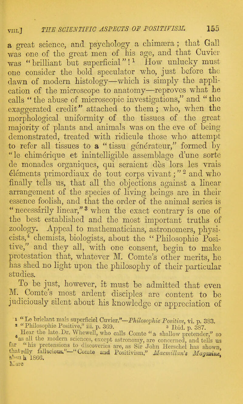 a great science, and psychology a chimsera; that Gall was one of the great men of his age, and that Cuvier was  brilliant but superficial ! ^ How unlucky must one consider the bold speculator who, just before the dawn of modern histology—which is simply the appli- cation of the microscope to anatomy—reproves what he calls  the abuse of microscoj^ic investigations, and  the exaggerated credit attached to them; who, when the morphological uniformity of the tissues of the great majority of plants and animals was on the eve of being demonstrated, treated with ridicule those who attempt to refer all tissues to a tissu generateur, formed by le chimerique et inintelligible assemblage dune sorte de monades organiques, qui seraient des lors les vrais elements primordiaux de tout corps vivant; ^ and who finally tells us, that all the objections against a linear arrangement of the species of living beings are in their essence foolish, and that the order of the animal series is  necessarily linear, ^ when the exact contrary is one of the best established and the most important truths of zoology. Appeal to mathematicians, astronomers, physi- cists,^ chemists, biologists, about the  Philosophic Posi- tive, and they all, with one consent, begin to make protestation that, whatever M. Comte's other merits, he has shed no light upon the philosophy of their particular studies. To be just, however, it must be admitted that even M. ^ Comte's most ardent disciples are content to be judiciously silent about his knowledge or appreciation of •1 «Le brielant niais supcrficiel Cuvier.—PHZoso^j/w'c Positive, Vi. p. 383. « Philosophie Positive, iii. p. 3G9. 3 ibid. p. 387. ^ Hear the late.Dr. Wlicwell, who calls Comto a shallow pretender, so as all the modern sciences, except astronomy, are concerned, and tells ua far his pretensions to discoveries are, as Sir John Herschel has shown, tnatrdly fallacious.— Comte and Positivism. Macmillan's Magazine. nl'nth ISGG. • ^i arc