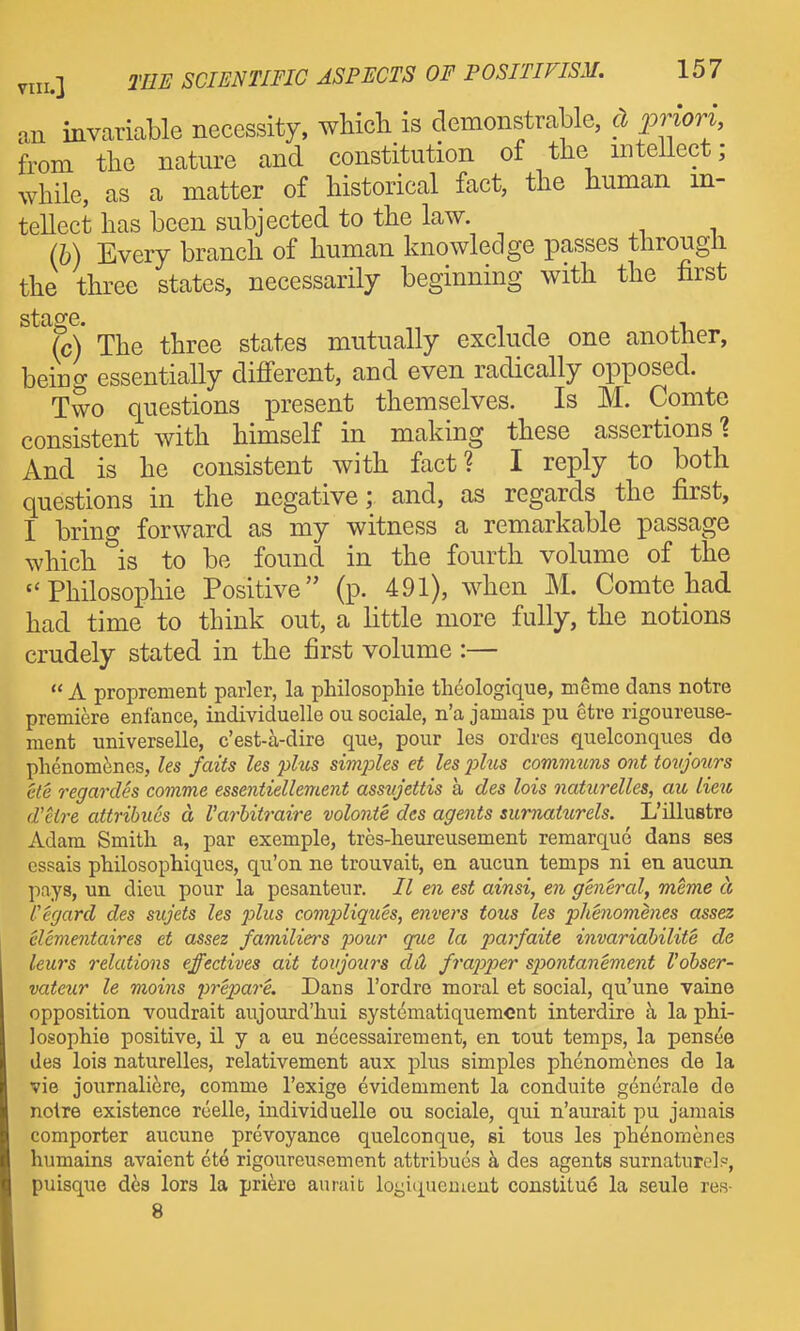 an invariable necessity, wHcli is demonstrable, c) priori, from the natm-e and constitution of the mtellect; while, as a matter of historical fact, the human in- tellect has been subjected to the law. {h) Every branch of human knowledge passes through the three states, necessarily beginning with the first sta^e. Yc) The three states mutually exclude one another, being essentially difi'erent, and even radically opposed. Two questions present themselves. Is M. Comte consistent with himself in making these assertions'? And is he consistent with fact? I reply to both questions in the negative; and, as regards the first, I bring forward as my witness a remarkable passage which is to be found in the fourth volume of the Philosophic Positive (p. 491), when M. Comte had had time to think out, a little more fully, the notions crudely stated in the first volume :—  A proprement parler, la philosophie thdologique, meme dans notre premiere enfance, individuelle ou sociale, n'a jamais pu etre rigoureuse- ment universelle, c'est-a-dire que, pour les ordres quelconques do phenomfenes, les fails les phis simjdes et les phcs commzms ont tovjours cle regardes comme essentiellement assujettis a des lots naturelles, au lieic d'etre attribues d Varhitraire volonie des agents sumat^irels. L'illustre Adam Smith a, par exemple, trcs-heureusement remarquc dans ses essais philosophiques, qu'on ne trouvait, en aucun temps ni en aucun pays, un dieu pour la pesanteur. II en est ainsi, en genercd, meme d Cegard des sujets les plus comp)liques, envers tous les phenomenes assez elcmentaires et assez familiers pour que la parfaite invariahilite de leurs relations effectives ait tovjours dd frapper spontanement Vohser- vateur le moins prepare. Dans I'ordre moral et social, qu'une vaine opposition voudrait aujourd'liui systematiquemcnt interdire a la phi- losophie positive, il y a eu necessairement, en tout temps, la pensee des lois naturelles, relativement aux plus simples phenomenes de la vie journali6re, comme I'exige evidemment la conduite gdnerale de noire existence reelle, individuelle ou sociale, qui n'aurait pu jamais comporter aucune prevoyance quelconque, si tous les phenomenes humains avaient ete rigoureusement attribues k des agents surnaturel?, puisque d6s lors la priere aurait logiquemeiit constitue la seule res- 8