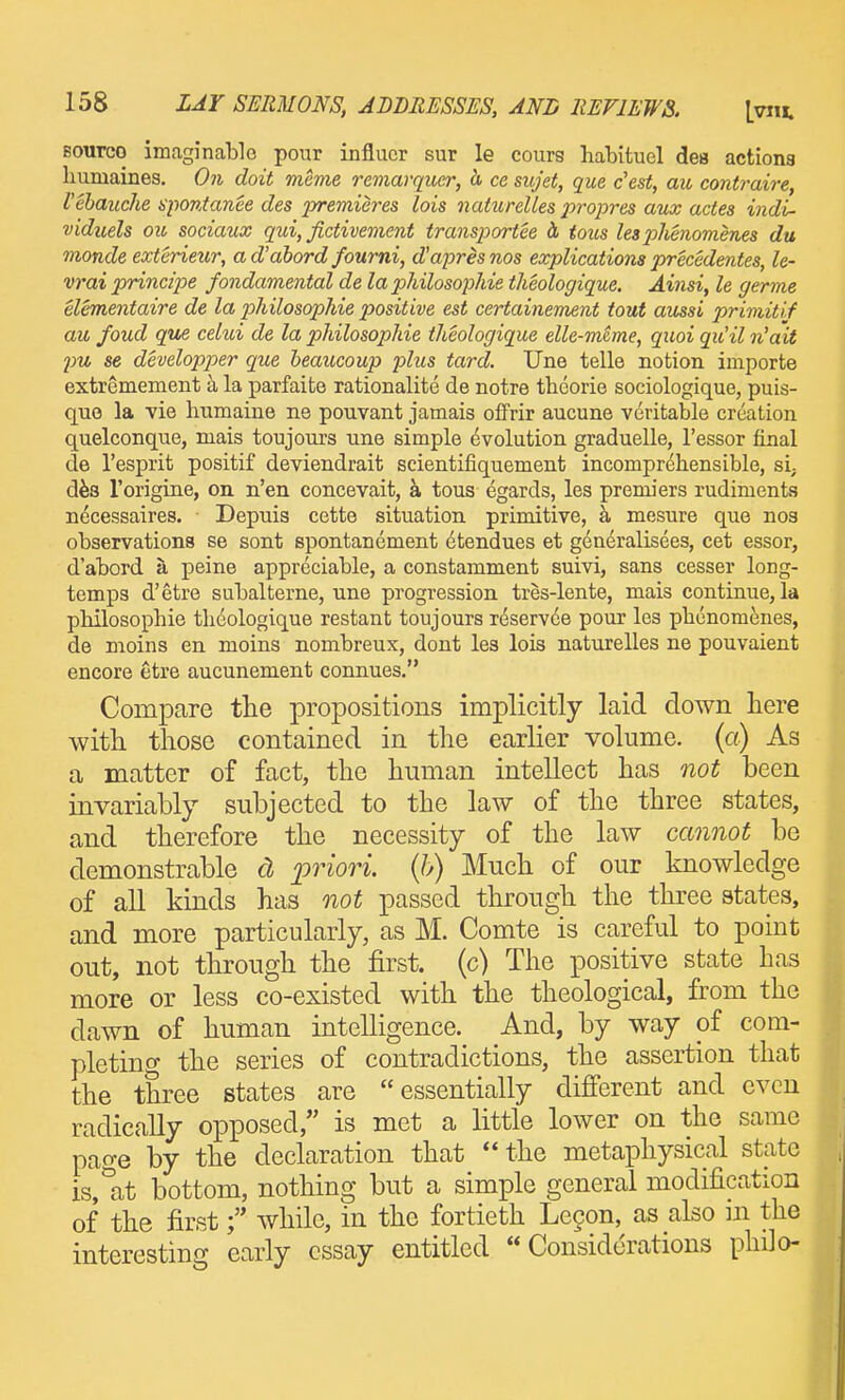 Bourco imaginable pour influcr sur le cours liabituel des actions liumaines. On doit meme remarquer, h ce sujet, que c'est, au contraire, I'ebauche spontanee des premieres lois naUirelles propres aux actes indi- viduels oil, sociaux qui, fictivement transportee d tous lesphemmenes du monde exterieur, ad'abord fourni, d'aprisnos explications precedentes, le- vraiprincipe fondamental de la philosophie theologique. Ainsi, le germe elementaire de la philosophie positive est certainement tout aussi primitif au foud que celui de la philosophie theologique elle-meme, quoi qiiil n'ait pu se developper que beaucoup j)lus tard. Une telle notion importe extremement a la parfaite rationalite de notre theorie sociologique, puis- quo la vie humaiue ne pouvant jamais offrir aucune veritable creation quelconque, mais toujours une simple evolution graduelle, I'essor final de I'esprit positif deviendrait scientifiquement incomprehensible, si; d^s Torigine, on n'en concevait, a tous egards, les premiers rudiments necessaires. Depuis cette situation primitive, k mesure que nos observations se sont spontanement dtendues et generalisees, cet essor, d'abord a peine appreciable, a constamment suivi, sans cesser long- temps d'etre subalterne, une progression tres-lente, mais continue, la pbilosopbie theologique restant toujours reservce pour les phcnomenes, de moins en moins nombreux, dont les lois naturelles ne pouvaient encore etre aucunement connues, Compare the propositions implicitly laid down here with those contained in the earlier volume, (a) As a matter of fact, the human intellect has not been invariably subjected to the law of the three states, and therefore the necessity of the law cannot be demonstrable d priori, (b) Much of our knowledge of all kinds has not passed through the three states, and more particularly, as M. Comte is careful to point out, not through the first, (c) The positive state has more or less co-existed with the theological, from the dawn of human intelligence. And, by way of com- pleting the series of contradictions, the assertion that the three states are essentially different and even radically opposed, is met a little lower on the same page by the declaration that the metaphysical state is,at bottom, nothing but a simple general modification of the firstwhile, in the fortieth Lecon, as also in the interesting early essay entitled Considerations phdo-