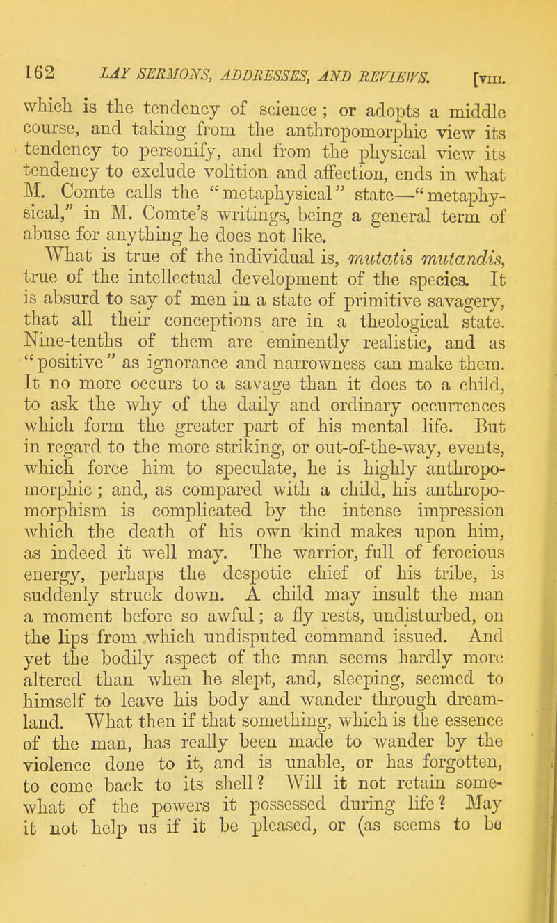 which is the tendency of science; or adopts a middle course, and taking from the anthropomorphic view its tendency to personify, and from the physical view its tendency to exclude volition and affection, ends in what M. Comte calls the metaphysical state—metaphy- sical, in M. Comte's writings, being a general term of abuse for anything he does not like. What is true of the individual is, mutatis mutandis, true of the intellectual development of the speciea. It is absurd to say of men in a state of primitive savagery, that all their conceptions are in a theological state. Nine-tenths of them are eminently realistic, and as positive as ignorance and narrowness can make them. It no more occurs to a savage than it does to a child, to ask the why of the daily and ordinary occurrences which form the greater part of his mental life. But in regard to the more striking, or out-of-the-way, events, which force him to speculate, he is highly anthropo- morphic ; and, as compared with a child, his anthropo- morphism is complicated by the intense impression which the death of his own kind makes upon him, as indeed it well may. The warrior, full of ferocious energy, perhaps the despotic chief of his tribe, is suddenly struck down. A child may insult the man a moment before so awful; a fly rests, undisturbed, on the lips from which undisputed command issued. And yet the bodily aspect of the man seems hardly more altered than when he slept, and, sleepiag, seemed to himself to leave his body and wander through dream- land. What then if that something, which is the essence of the man, has really been made to wander by the violence done to it, and is unable, or has forgotten, to come back to its shell? Will it not retain some- what of the powers it possessed during life? May it not help us if it be pleased, or (as seems to bo