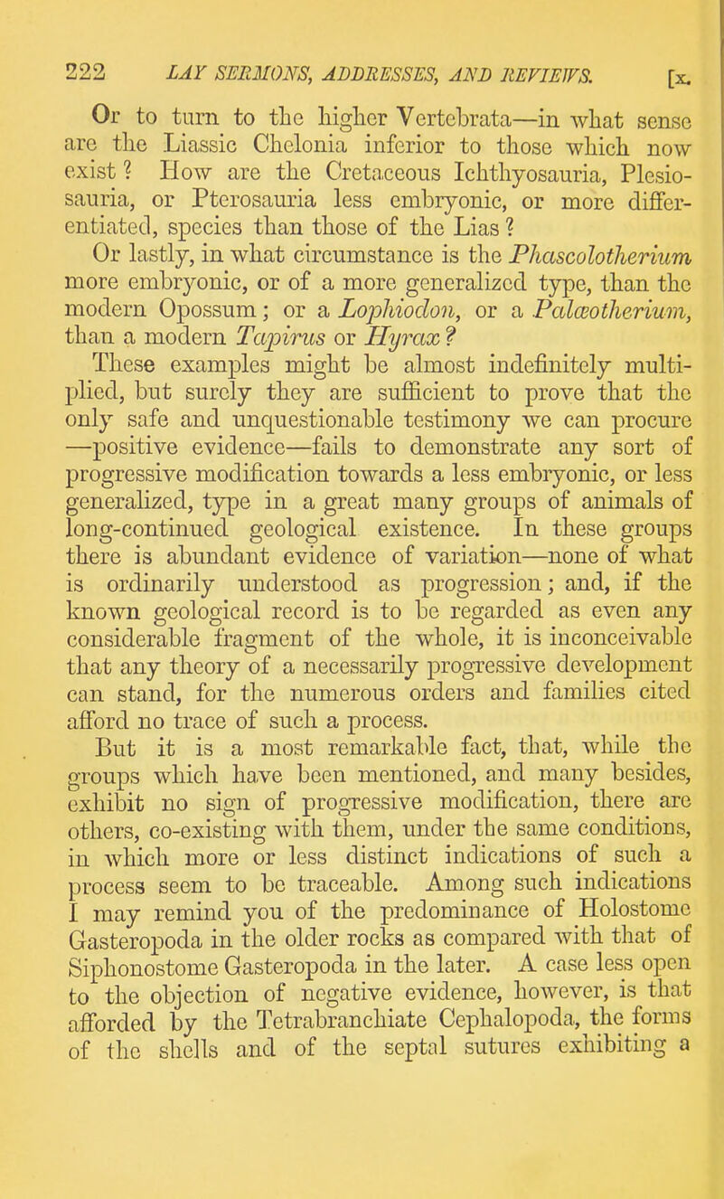 Or to turn to the higher Vertcbrata—in what sense are the Liassic Chclonia inferior to those which now exist ? How are the Creta.ceous Ichthyosauria, Plesio- sauria, or Pterosauria less embryonic, or more differ- entiated, species than those of the Lias ? Or lastly, in what circumstance is the Phascolotherium more embryonic, or of a more generalized tjrpe, than the modern Opossum; or a Lophiodon, or a Pcdceotherium, than a modern Tapirus or Hyrax f These examples might be almost indefinitely multi- plied, but surely they are sufficient to prove that the only safe and unquestionable testimony we can procure —positive evidence—fails to demonstrate any sort of progressive modification towards a less embryonic, or less generalized, type in a great many groups of animals of long-continued geological existence. In these groups there is abundant evidence of variation—none of what is ordinarily understood as progression; and, if the known geological record is to be regarded as even any considerable fragment of the whole, it is inconceivable that any theory of a necessarily progressive development can stand, for the numerous orders and families cited afford no trace of such a process. But it is a most remarkable fact, that, while the groups which have been mentioned, and many besides, exhibit no sign of progressive modification, there are others, co-existing with them, under the same conditions, in which more or less distinct indications of such a process seem to be traceable. Among such indications I may remind you of the predominance of Holostome Gasteropoda in the older rocks as compared with that of Siphonostome Gasteropoda in the later. A case less open to the objection of negative evidence, however, is that afforded by the Tetrabranchiate Cephalopoda, the forms of the shells and of the septal sutures exhibiting a