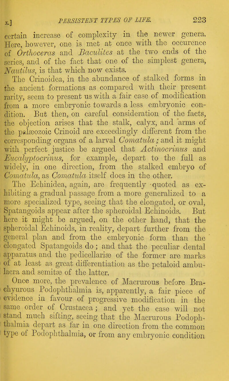 certain increase of complexity in tlie newer genera. Here, however, one is met at once with the occurence of Orthoceras and Baculites at the two ends of the series, and of the fact that one of the simplest genera, Nautilus, is that which now exists. The Crinoidea, in the abundance of stalked forms in the ancient formations as compared with their present rarity, seem to present us with a fair case of modification from a more embryonic towards a less embryonic con- dition. But then, on careful consideration of the facts, the objection arises that the stalk, calyx, and arms of the palseozoic Crinoid are exceedingly difierent from the corresponding organs of a larval Comatula; and it might with perfect justice be argued that Actinocrinus and Eiccalyptocrinus, for example, depart to the full as widely, in one direction, from the stalked embryo of Comatula, as Comatula itself does in the other. The Echinidea, again, are frequently quoted as ex- hibiting a gradual passage from a more generalized to a more specialized type, seeing that the elongated, or oval, Spatangoids appear after the spheroidal Echinoicls. But here it might be argued, on the other hand, that the spheroidal Echinoids, in reality, depart further from the general plan and from the embryonic form than the elongated Spatangoids do; and that the peculiar dental apparatus and the pedicellarise of the former are marks of at least as great dijfferentiation as the petaloid ambu- lacra and semitoe of the latter. Once more, the prevalence of Macrurous before Bra- chyurous Podophthalmia is, apparently, a fair piece of evidence in favour of progressive modification in the same order of Crustacea; and yet the case will not stand much sifting, seeing that the Macrurous Podoph- thalmia depart as far in one direction from the common type of Podophthalmia, or from any embryonic condition