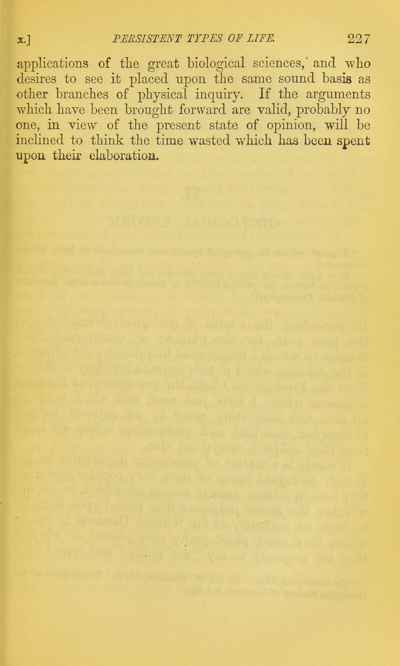 applications of tlie great biological sciences/ and who desires to see it placed upon the same sound basis as other branches of physical inquiry. If the arguments which have been brought forward are valid, probably no one, in view of the present state of opinion, will be inclined to think the time wasted which has been spent upon their elaboration.