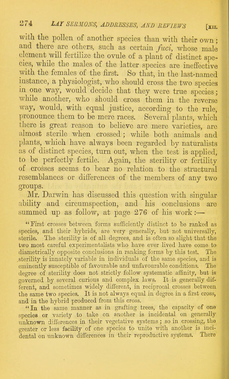 with the pollen of another species than with their own; and there are others, such as certain fuci, whose male clement will fertilize the ovule of a plant of distinct spe- cies, while the males of the latter species are ineffective with the females of the first. So that, in the last-named instance, a physiologist, who should cross the two species in one way, would decide that they were true species; while another, who should cross them in the reverse way, would, with equal justice, according to the rule, pronounce them to be mere races. Several plants, which there is great reason to believe are mere varieties, are almost sterile when crossed; while both animals and plants, which have always been regarded by naturalists as of distinct species, turn out, when the test is applied, to be perfectly fertile. Again, the sterihty or fertility of crosses seems to bear no relation to the structural resemblances or difierences of the members of any two groups. Mr. Darwin has discussed this question with singular ability and circumspection, and his conclusions are summed up as follow, at page 276 of his work:— First crosses between forms sufficiently distinct to be ranked as species, and their hybrids, are very generally, but not universally, sterile. The sterility is of all degrees, and is often so slight that the two most careful experimentalists who have ever lived have conio to diametrically opposite conclusions in ranking forms by this test. The .sterility is innately variable in individuals of the same species, and is eminently susceptible of favourable and unfavourable conditions. The degree of sterility does not strictly follow systematic affinity, but is governed by several curious and complex laws. It is generally dif- ferent, and sometimes -widely different, in reciprocal crosses between the same two species. It is not always equal in degree in a first cross, and in the hybrid produced from this cross. In the same manner as in grafting trees, the capacity of one species or variety to take on another is incidental on generally unknown differences in their vegetative systems; so in crossing, the greater or less facility of one species to unite with another is inci- dental on unknown differences in their reproductive systems. There