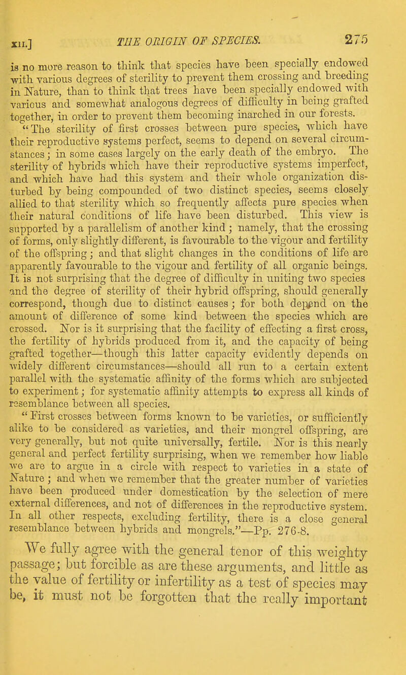 is no more reason to tliink that species have been specially endowed with various degrees of sterility to prevent them crossing and breeding in ITature, than to think that trees have been specially endowed with various and somewhat analogous degrees of difficulty in being grafted together, in order to prevent them becoming inarched in our forests.  The sterility of first crosses between pure species, whicli have their reproductive systems perfect, seems to depend on several circum- stances ; in some cases largely on the early death of the embryo. The sterility of hybrids which have their reproductive systems imperfect, and which have had this system and their whole organization dis- turbed by being compounded of two distinct species, seems closely allied to that sterility which so frequently affects pure species when their natural conditions of life have been disturbed. This view is supported by a parallelism of another kind ; namely, that the crossing of forms, only slightly different, is favourable to the vigour and fertility of the offspring; and that slight changes in the conditions of life are apparently favourable to the vigour and fertility of all organic beings. It is not surprising that the degree of difficulty in uniting two species •and the degree of sterility of their hybrid offspring, should generally correspond, though due to distinct causes; for both dej^^nd on the amount of difference of some kmd between the species which are crossed. Eor is it surprising that the facility of effecting a first cross, the fertility of hybrids produced from it, and the capacity of being grafted together—though this latter capacity evidently depends on widely different circumstances—should all run to a certain extent parallel with the systematic affinity of the forms which are subjected to experiment; for systematic affinity attempts to express all kinds of resemblance between all species.  First crosses between forms known to be varieties, or sufficiently alike to be considered as varieties, and their mongrel offspring, are very generally, but not quite universally, fertile. N'or is this nearly general and perfect fertility surprising, when we remember how liable we are to argue in a circle with respect to varieties in a state of JSTature ; and when we remember that the greater number of varieties have been produced under domestication by the selection of mere external differences, and not of differences in the reproductive system. In all other respects, excluding fertility, there is a close general resemblance between hybrids and mongrels.—Pp. 276-8. We fully agree with the general tenor of this weighty passage; but forcible as are these arguments, and little as the value of fertility or infertility as a test of species may be, it must not be forgotten that the really important