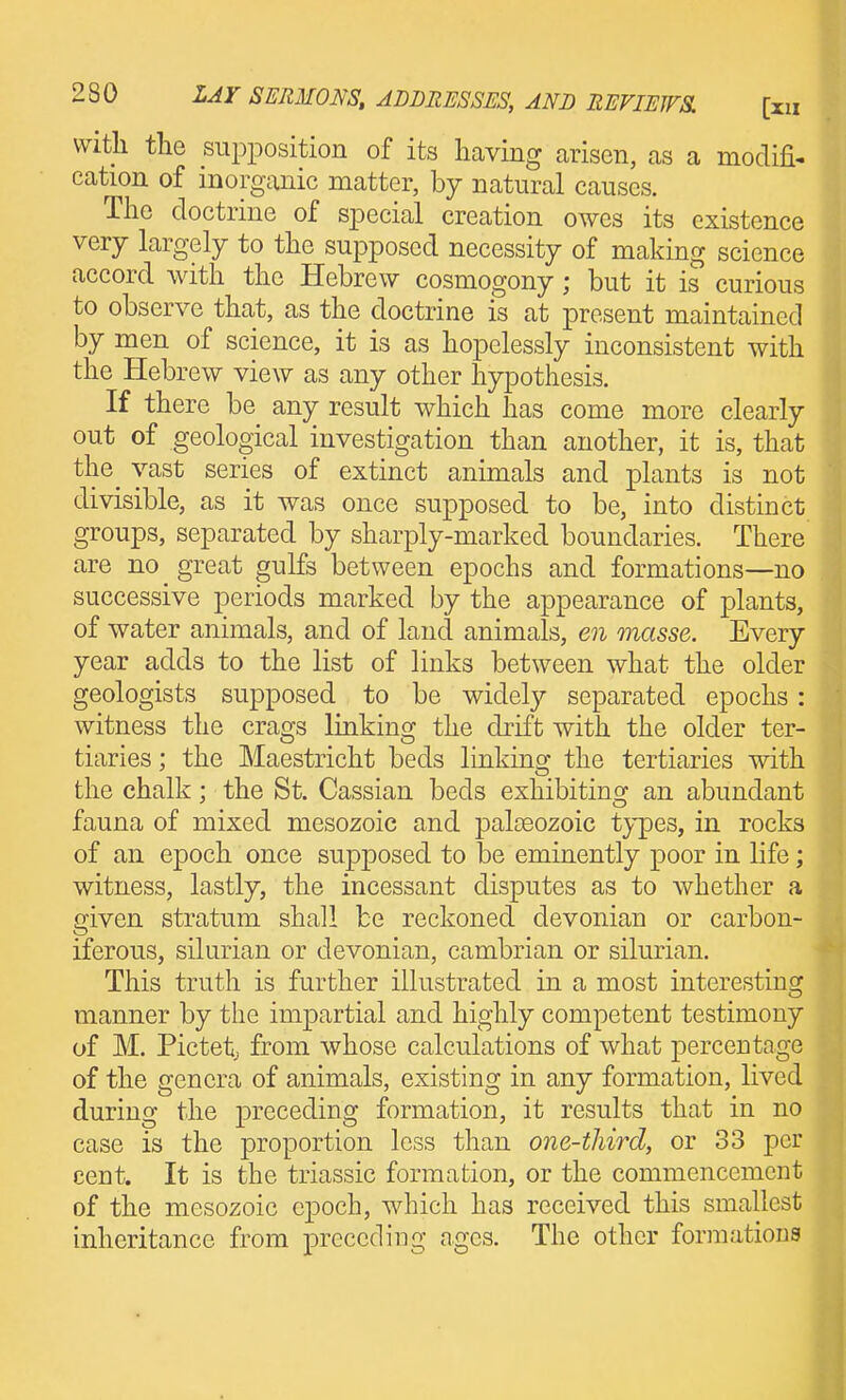 vvitli tlie supi^osition of its having arisen, as a modifi- cation of inorganic matter, by natural causes. The doctrine of special creation owes its existence very largely to the supposed necessity of making science accord with the Hebrew cosmogony; but it is curious to observe that, as the doctrine is at present maintained by men of science, it is as hopelessly inconsistent with the Hebrew view as any other hypothesis. If there be any result which has come more clearly out of geological investigation than another, it is, that the_ vast series of extinct animals and plants is not divisible, as it was once supposed to be, into distinct groups, separated by sharply-marked boundaries. There are no _ great gulfs between epochs and formations—no successive periods marked by the appearance of plants, of water animals, and of land animals, en masse. Every year adds to the list of links between what the older geologists supposed to be widely separated epochs: witness the crags linking the drift with the older ter- tiaries; the Maestricht beds linking the tertiaries with the chalk; the St. Cassian beds exhibiting an abundant fauna of mixed mesozoic and paloeozoic types, in rocks of an epoch once supposed to be eminently poor in life; witness, lastly, the incessant disputes as to whether a given stratum shall be reckoned devonian or carbon- iferous, Silurian or devonian, cambrian or silurian. This truth is further illustrated in a most interesting manner by the impartial and highly competent testimony of M. Pictetj from whose calculations of what percentage of the genera of animals, existing in any formation, lived during the preceding formation, it results that in no case is the proportion less than one-third, or 33 per cent. It is the triassic formation, or the commencement of the mesozoic epoch, which has received this smallest inheritance from preceding ages. The other formations