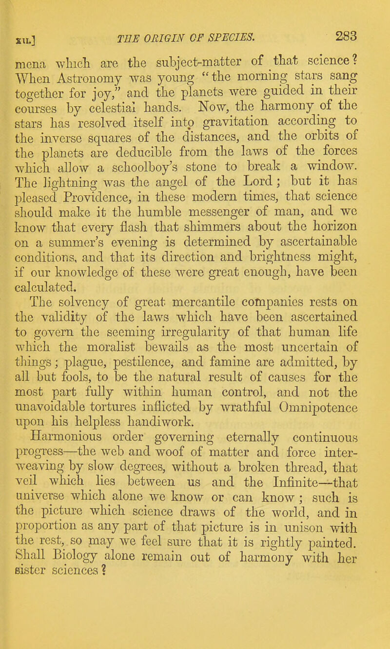 raena wlncli are the subject-matter of that science? When Astronomy was young the morning stars sang together for joy/' and the planets Avere guided in their courses by celestial hands. Now, the harmony of the stars has resolved itself into gravitation according to the inverse squares of the d'istances, and the orbits of the planets are deducible from the laws of the forces which allow a schoolboy's stone to break a window. The lightning was the angel of the Lord; but it has pleased Providence, in these modern times, that science should make it the humble messenger of man, and we know that every flash that shimmers about the horizon on a summer's evening is determined by ascertainable conditions, and that its direction and brightness might, if our knowledge of these were great enough, have been calculated. The solvency of great mercantile companies rests on the validity of the laws which have been ascertained to govern the seeming irregularity of that human life which the moralist bewails as the most uncertain of things; plague, pestilence, and famine are admitted, by all but fools, to be the natural result of causes for the most part fully within human control, and not the unavoidable tortures inflicted by wrathful Omnipotence upon his helpless handiwork. Harmonious order governing eternally continuous progTess—the web and woof of matter and force inter- weaving by slow degrees, without a broken thread, that veil which lies between us and the Infinite—that universe which alone we know or can know ; such is the picture which science draws of the world, and in proportion as any part of that picture is in unison with the rest, so may we feel sure that it is rightly painted. Shall Biology alone remain out of harmony with her BLstcr sciences?