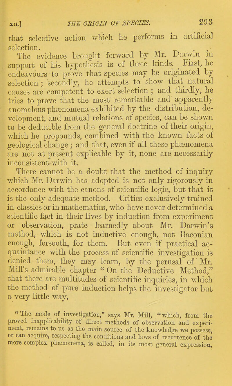 that selective caction which he performs in artificial selection. The evidence brought forward by Mr. Darwin m support of his hypothesis is of three kinds. _ Fiist, he endeavours to prove that species may be originated by selection; secondly, he attempts to show that natural causes are competent to exert selection ; and thirdly, he tries to prove that the most remarkable and apparently anomalous phsenomena exhibited by the distribution, de- velopment, and mutual relations of species, can be shown to be deducible from the general doctrine of their origin, which he propounds, combined with the known facts of geological change; and that, even if all these phsenomena are not at present explicable by it, none are necessarily inconsistent with it. There cannot be a doubt that the method of inquiry which Mr. Darwin has adopted is not only rigorously in accordance with the canons of scientific logic, but that it is the only adequate method. Critics exclusively trained in classics or in mathematics, who have never determined a scientific fact in their lives by induction from experiment or observation, prate learnedly about Mr. Darwin's method, which is not inductive enough, not Baconian enough, forsooth, for them. But even if practical ac- quaintance with the process of scientific investigation is denied them, they may learn, by the perusal of' Mr. Mill's admirable chapter  On the Deductive Method, that there are multitudes of scientific inquiries, in which the method of pure induction helps the investigator but a very little way. The mode of investigation, says IVIr. Mill, which, from the proved inapplicahility of dii-ect methods of observation and experi- ment, remains to us as the main source of the knowledge we possess, or can acquire, respecting the conditions and laws of recurrence of tho more complex phsenomena, is called, in its most general expression.