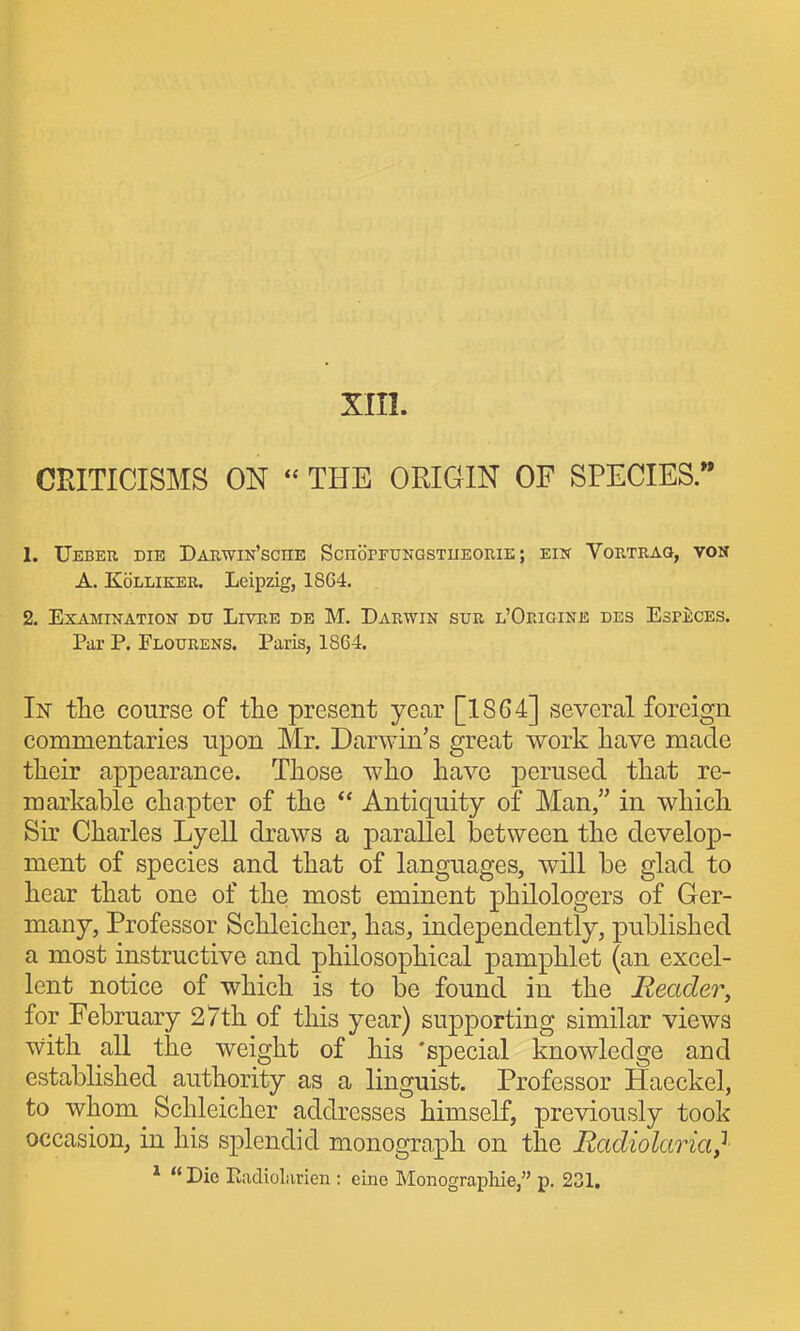 xm. CRITICISMS ON « THE ORIGIN OF SPECIES. 1. UeBEU die DaRWIN'sCHE ScnoPFTJNGSTUEOUIE; EIN VoKTEAQ, VON A. KoLLiKER. Leipzig, 1864. 2. EXAMIKATION DU LlTRE DB M. DaRWIN SUE l'OeIGINE DES EsPECES. Par P. Flourens. Paris, 1864. In the course of the present year [1864] several foreign commentaries upon Mr. Darwin's great work have made their appearance. Those who have perused that re- markable chapter of the  Antiquity of Man, in which Sir Charles Lyell draws a parallel laetween the develop- ment of species and that of languages, will be glad to hear that one of the most eminent philologers of Ger- many, Professor Schleicher, has, independently, published a most instructive and philosophical pamphlet (an excel- lent notice of which is to be found in the Reader, for February 27th of this year) supporting similar views with all the weight of his 'special knowledge and estabhshed authority as a linguist. Professor Haeckel, to whom Schleicher addresses himself, previously took occasion, in his splendid monograph on the Radiolaria} *  Die Kadiolarien : eine Monographie, p. 231.