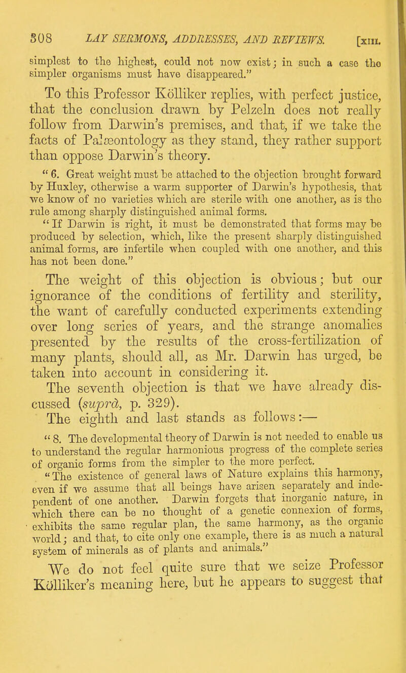 simplest to the highest, could not now exist j in such a case tho simpler organisms must have disappeared. To this Professor Kolliker replies, witli perfect justice, that the conclusion drawn by Pelzeln does not really follow from Darwin's premises, and that, if we take the facts of Pa] Deontology as they stand, they rather support than oppose Darwin's theory.  6. Great weight must he attached to the ohjection hrought forward hy Huxley, otherwise a warm supporter of Darwiu's hypothesis, that ■we know of no varieties which are sterile with one another, as is tho rule among sharply distinguished animal forms.  If Darwin is right, it must be demonstrated that forms may he produced hy selection, which, like the present sharply distinguished animal forms, are infertile when coupled with one another, and this has not been done. The weight of this objection is obvious; but our ignorance of the conditions of fertility and sterility, the want of carefully conducted experiments extending over long series of years, and the strange anomalies presented by the results of the cross-fertilization of many plants, should all, as Mr. Darwin has urged, be taken into account in considering it. The seventh objection is that we have already dis- cussed (sujDrd, p. 329). The eighth and last stands as follows:—  8. The developmental theory of Darwin is not needed to enable us to understand the regular harmonious progress of the complete series of organic forms from the simpler to the more perfect,  The existence of general laws of Nature explains this harmony, even if we assume that all beings have arisen separately and inde- pendent of one another. Darwin forgets that inorganic nature, in which there can be no thought of a genetic connexion of forms, exhibits the same regular plan, the same harmony, as the orgamc world; and that, to cite only one example, there is as much a natural system of minerals as of plants and animals. We do not feel quite sure that we seize Professor Kcilliker's meaning here, but he appears to suggest that