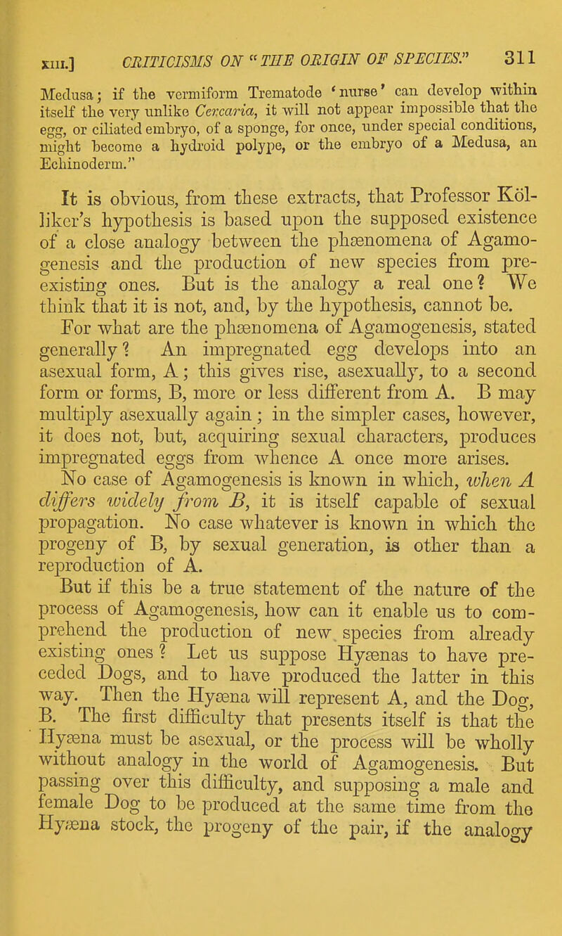 Medusa; if the vermiform Trematode 'nurse' can develop within itself the very unlike Cevcaria, it will not appear impossible that the egg, or ciliated embryo, of a sponge, for once, tinder special conditions, might become a hydroid polype, or the embryo of a Medusa, an Echinoderm.'' It is obvious, from these extracts, that Professor Kol- likcr's hypothesis is based upon the supposed existence of a close analogy between the phDsnomena of Agamo- genesis and the production of new species from pre- existing ones. But is the analogy a real one? We think that it is not, and, by the hypothesis, cannot be. For what are the phoenomena of Agamogenesis, stated generally 1 An impregnated egg develops into an asexual form, A; this gives rise, asexually, to a second form or forms, B, more or less different from A. B may multiply asexually again ; in the simpler cases, hoAvever, it does not, but, acquiring sexual characters, produces impregnated eggs from whence A once more arises. No case of Agamogenesis is Imown in which, ivlien A differs widely from B, it is itself cajpable of sexual propagation. No case whatever is known in which the progeny of B, by sexual generation, is other than a reproduction of A. But if this be a true statement of the nature of the process of Agamogenesis, how can it enable us to com- prehend the production of new. species from abeady existing ones? Let us suppose Hysenas to have pre- ceded Dogs, and to have produced the latter in this way. Then the Hyeena will represent A, and the Dog, B. The first difiiculty that presents itself is that the Hysena must be asexual, or the process will be wholly without analogy in the world of Agamogenesis. But passing over this difficulty, and supposing a male and female Dog to be produced at the same time from the Hyaena stock, the progeny of the pair, if the analogy