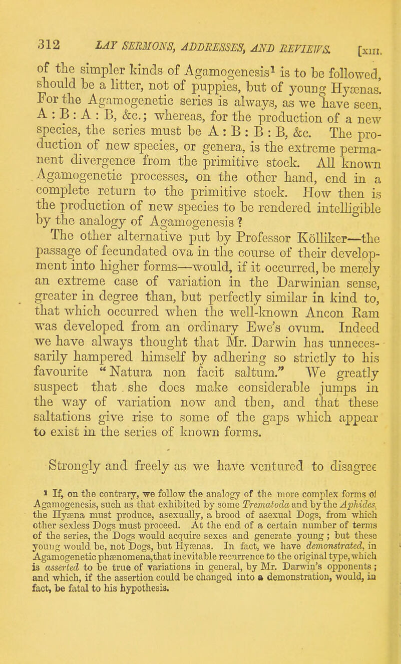 of the simpler kinds of Agamogcnesis^ is to be followed, should be a litter, not of puppies, but of young Hya3nas'. For the Agamogenetic series is always, as we have seen! A : B : A : B, &c.; whereas, for the production of a new species, the series must be A : B : B : B, &c. The pro- duction of new species, or genera, is the extreme perma- nent divergence from the primitive stock. All known Agamogenetic processes, on the other hand, end in a complete return to the primitive stock. How then is the production of new species to be rendered intelligible by the analogy of Agamogenesis ? The other alternative put by Professor Kolliker—the passage of fecundated ova in the course of their develop- ment into higher forms—would, if it occurred, be merely an extreme case of variation in the Darwinian sense, greater in degree than, but perfectly similar in kind to, that which occurred when the well-lmown Ancon Earn was developed from an ordinary Ewe's ovum. Indeed we have always thought that Mr. Darwin has unneces- sarily hampered himself by adhering so strictly to his favourite Natura non facit saltum.'* We greatly suspect that she does make considerable jumps in the way of variation now and then, and that these saltations give rise to some of the gaps which appear to exist in the series of Imown forms. Strongly and freely as we have ventured to disagree > If, on the contrary, we follow the analogy of the more complex forms oi Agamogenesis, such as that exhibited by some Trcmatoda and by the Aphides, the Hyaena must produce, asexually, a brood of asexual Dogs, from which other sexless Dogs must proceed. At the end of a certain number of terms of the series, the Dogs would acquire sexes and generate young ; but these youTig would be, not Dogs, but Hyrenas. In fact, we have demonstrated, in Agamogenetic ph8enomena,that inevitable recurrence to the original type, which is asserted to be true of variations in general, by Mr. Darwin's opponents ; and which, if the assertion could be changed into a demonstration, would, in fact, be fatal to his hypothesis.