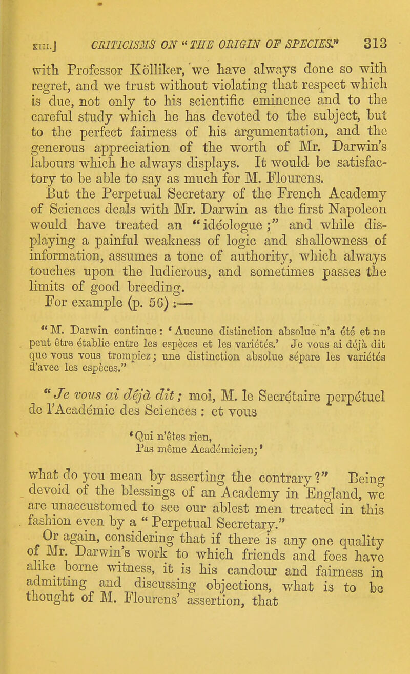 with Professor Kolliker, Ve have always done so with regret, and we trust without violating that res^Dect which is due, not only to his scientific eminence and to the careful study which he has devoted to the subject, but to the perfect fairness of his argumentation, and the generous appreciation of the worth of Mr. Darwin's labours which he always displays. It would be satisfac- tory to be able to say as much for M. Flourens. But the Perpetual Secretary of the French Academy of Sciences deals with Mr. Darwin as the first Napoleon would have treated an ideologue; and while dis- playing a painful weakness of logic and shallowness of information, assumes a tone of authority, which always touches upon the ludicrous, and sometimes passes the limits of good breeding. For example (p. 5G) :— M. Darwin continue: *Aucuno distinction absolue n'a etc et ne . pent etre ^tablie entre les especes et les vari6t(is.' Je vous ai d6ja dit que vous vous trompiez; une distinction absoluo separe les variet^a d'avec les especes. Je vous ai dcjd dit; moi, M. le Secretaire pcrpetuel de TAcademie des Sciences : et vous * Qui n'etes rien, Pas meme Acadcmicien;' what do you mean by asserting the contrary? Peing devoid of the blessings of an Academy in England, we are unaccustomed to see our ablest men treated in this . fashion even by a  Perpetual Secretary. Or again, considering that if there is any one quality of Mr Darwin's work to which friends and foes have alike borne witness, it is his candour and fairness in admittmg and discussing objections, what is to bo thought of M. Floui-ens' assertion, that