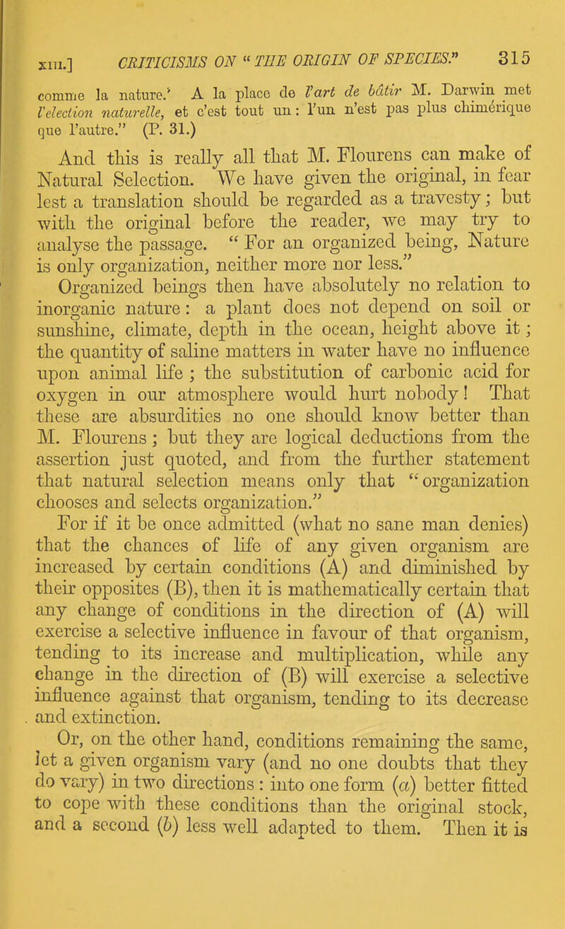 comme la nature.* A la place de Vart de bdtir M. Darwin met Velection naturelle, et c'est tout un: Tun n'est pas plus chim^rique que I'autre. (P. 31.) And this is really all that M. Flourens can make of Natural Selection. We have given the original, in fear lest a translation should be regarded as a travesty; but with the original before the reader, we may try to analyse the passage.  For an organized being. Nature is only organization, neither more nor less. Organized beings then have absolutely no relation to inorganic nature: a plant does not depend on soil or sunshine, climate, depth in the ocean, height above it; the quantity of saline matters in water have no influence upon animal life ; the substitution of carbonic acid for oxygen in our atmosphere would hurt nobody! That tliese are absurdities no one should know better than M. Flom^ens; but they are logical deductions from the assertion just quoted, and from the further statement that natural selection means only that organization chooses and selects organization. For if it be once admitted (what no sane man denies) that the chances of life of any given organism are increased by certain conditions (A) and diminished by their opposites (B), then it is mathematically certain that any change of conditions in the direction of (A) will exercise a selective influence in favour of that organism, tending to its increase and multiplication, while any change in the direction of (B) will exercise a selective influence against that organism, tending to its decrease and extinction. Or, on the other hand, conditions remaining the same, ict a given organism vary (and no one doubts that they do vary) in two directions : into one form (a) better fitted to cope with these conditions than the original stock, and a second {b) less well adapted to them. Then it is