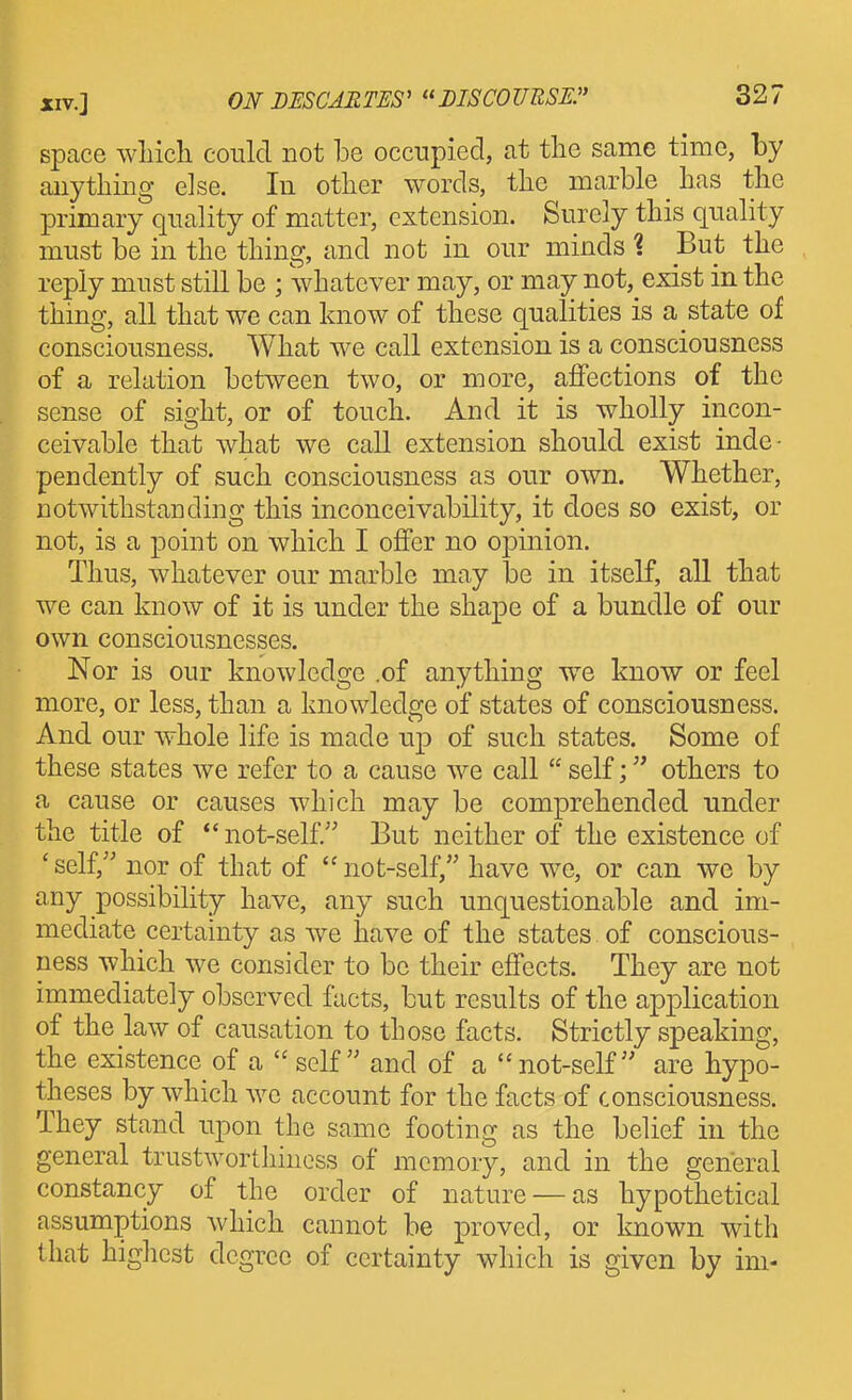 space wliicli could not be occupied, at tlie same time, by anything else. In other words, the marble has the primary quality of matter, extension. Surely this quality must be in the thing, and not in our minds 1 But the reply must still be ; whatever may, or may not, exist in the thing, all that we can know of these qualities is a state of consciousness. What we call extension is a consciousness of a relation between two, or more, affections of the sense of sight, or of touch. And it is wholly incon- ceivable that what we call extension should exist inde- pendently of such consciousness as our own. Whether, notwithstanding this inconceivability, it does so exist, or not, is a point on which I offer no opinion. Thus, whatever our marble may be in itself, all that we can know of it is under the shape of a bundle of our own consciousnesses. Nor is our knowledge .of anything we know or feel more, or less, than a knowledo;e of states of consciousness. And our whole life is made up of such states. Some of these states we refer to a cause we call  self; others to a cause or causes which may be comprehended under the title of *'not-self. But neither of the existence of ' self, nor of that of  not-self, have we, or can we by any possibility have, any such unquestionable and im- mediate certainty as we have of the states of conscious- ness which we consider to be their effects. They are not immediately observed facts, but results of the application of the law of causation to those facts. Strictly speaking, the existence of a self and of a not-self are hypo- theses by which we account for the facts of consciousness. They stand upon the same footing as the belief in the general trustworthiness of memory, and in the general constancy of the order of nature —as hypothetical assumptions which cannot be proved, or Imown with that highest degree of certainty which is given by ini-