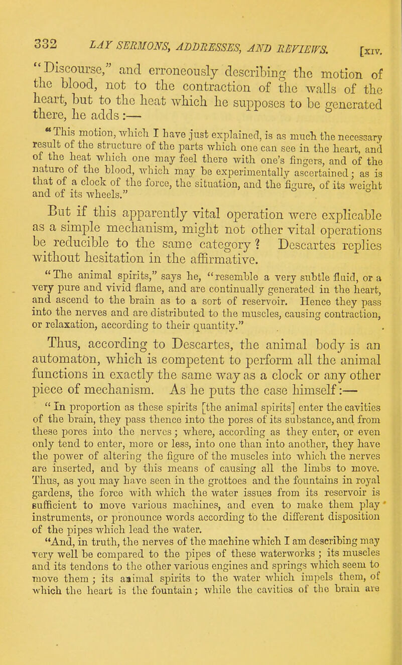 Discourse/' canci erroneously cTescribinrr the motion of the blood, not to the contraction of the walls of the heart, but to the heat which he supposes to be generated there, he adds:— « This motion, whicli I have just explained, is as much the necessary result of the structure of the parts which one can see in the heart, and of the heat which one may feel there with one's fingers, and of the nature of the blood, which may be experimentally ascertained; as is that of a clock of the force, the situation, and the figure, of its wei^dit and of its wheels, ° But if this apparently vital operation were explicable as a simple mechanism, might not other vital operations be reducible to the same category? Descartes replies without hesitation in the affirmative. The animal spirits, says he, resemble a very subtle fluid, or a very pure and vivid flame, and are continually generated in the heart, and ascend to the brain as to a sort of reservoir. Hence they pass into the nerves and are distributed to the muscles, causing contraction, or relaxation, according to their quantity. Thus, according to Descartes, the animal body is an automaton, which is competent to perform all the animal functions in exactly the same way as a clock or any other piece of mechanism. As he puts the case himself:—  In proportion as these spirits [the animal spirits] enter the cavities of the brain, they pass thence into the pores of its substance, and from these pores into the nerves; where, according as they enter, or even only tend to enter, more or less, into one than into another, they have the power of altering the figure of the muscles into Avhich the nerves are inserted, and by this means of causing all the limbs to move. Thus, as you may ha,ve seen in the grottoes and the fountains in royal gardens, the force with which the water issues from its reservoir is sufficient to move various machines, and even to make them play' iuvStruments, or pronounce words according to the different disjjosition of the pipes which lead the water. And, in truth, the nerves of the machine which I am describing may very well be compared to the pipes of these waterworks ; its muscles and its tendons to the other various engines and springs which seem to move them ; its annual spirits to the water Avhich impels them, of which the heart is the fountain; while the cavities of the brain are