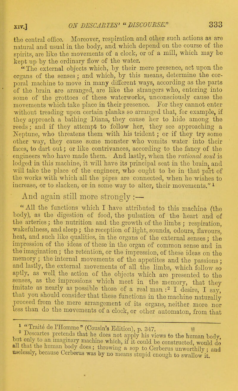 the central office. Moreover, respiration and other such actions as are natural and usual in the body, and which depend on the course of the spirits, are like the movements of a clock, or of a mill, which may be kept up by the ordinary flow of the water. The external objects which, by their mere presence, act upon the organs of the senses; and which, by this means, determine the cor- poral machine to move in many different ways, according as the parts of the brain are arranged, are like the strangers who, entering into some of the grottoes of these waterworks, imconsciously cause the movements which take place in their presence. For they cannot enter without treading uj)on certain planks so arranged that, for example, if they approach a bathing Diana, they cause her to hide among the reeds; and if they attempt to follow her, they see approaching a ISTeptune, who threatens them with his trident; or if they try some other way, they cause some monster who vomits water into their faces, to dart out; or like contrivances, according to the fancy of the engineers who have made them. And lastly, when the rational soul is lodged in this machine, it will have its principal seat in the brain, and will take the place of the engineer, who ought to be in that part of the works with which all the pipes are connected, when he wishes to increase, or to slacken, or in some way to alter, their movements. ^ And again still more strongly :—  All the functions which I have attributed to this machine (the body), as the digestion of food, the pulsation of the heart and of the arteries; the nutrition and the growth of the limbs ; respiration, wakefulness, and sleep; the reception of light, sounds, odours, flavours, heat, and such like qualities, in the organs of the external senses; the impression of the ideas of these in the organ of common sense and in the imagination; the retention, or the impression, of these ideas on the memory ; the internal movements of the appetites and the passions; and lastly, the external movements of aU the limbs, which folloAv so aptly, as well the action of the objects which are presented to the senses, as the impressions which meet in the memory, that they imitate as nearly as possible those of a real man :2 I desire, I say, that you should consider that these functions in the machine naturally proceed from the mere arrangement of its organs, neither more nor less than do the movements of a clock, or other automaton, from that » Traite de rHomme (Cousin's Edition), p. 347. f-l Descartes pretends that he does not apply his views to the human body. 11 ^uT.i^'' f^^'^g^°''l^ machine which, if it could be constructed, would do all that the human body does ; throwmg a sop to Cerberus unworthily : and uselessly, because Cerberus was by no means stupid enough to swallow it