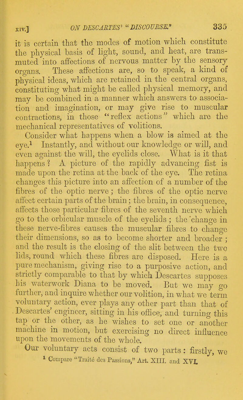 it is certain tliat the modes of motion wliicli constitute the physical basis of light, sound, and heat, are trans- muted into affections of nervous matter by the sensory organs. These affections are, so to speak, a kind of physical ideas, which are retained in the central organs, constituting what might be called physical memory, and may be combined in a manner which answers to associa- tion and imagination, or may give rise to muscular contractions, in those *'reflex actions' which are the mechanical representatives of volitions. Consider what happens when a blow is aimed at the eye.^ Instantly, and without our knowledge or will, and even against the will, the eyelids close. What is it that happens ? A picture of the rapidly advancing fist is made upon the retina at the back of the eye. The retina changes this picture into an affection of a number of the fibres of the optic nerve; the fibres of the optic nerve affect certain parts of the brain; the brain, in consequence, affects those particular fibres of the seventh nerve which go to the orbicular muscle of the eyelids ; the 'change in these nerve-fibres causes the muscular fibres to change their dimensions, so as to become shorter and broader ; and the result is the closing of the slit between the two lids, round which these fibres are disposed. Here is a pure mechanism, giving rise to a purposive action, and strictly comparable to that by which Descartes supposes his waterwork Diana to be moved. But we may go further, and inquire whether our volition, in what we term voluntary action, ever plays any other part than that of . Descartes' engineer, sitting in his ofiice, and turning this tap or the other, as he wishes to set one or another machine in motion, but exercising no direct influence upon the movements of the whole. Our voluntary acts consist of two parts: firstly, we * Compare Trait6 dcs Passions, Art. XIII. and XVI.