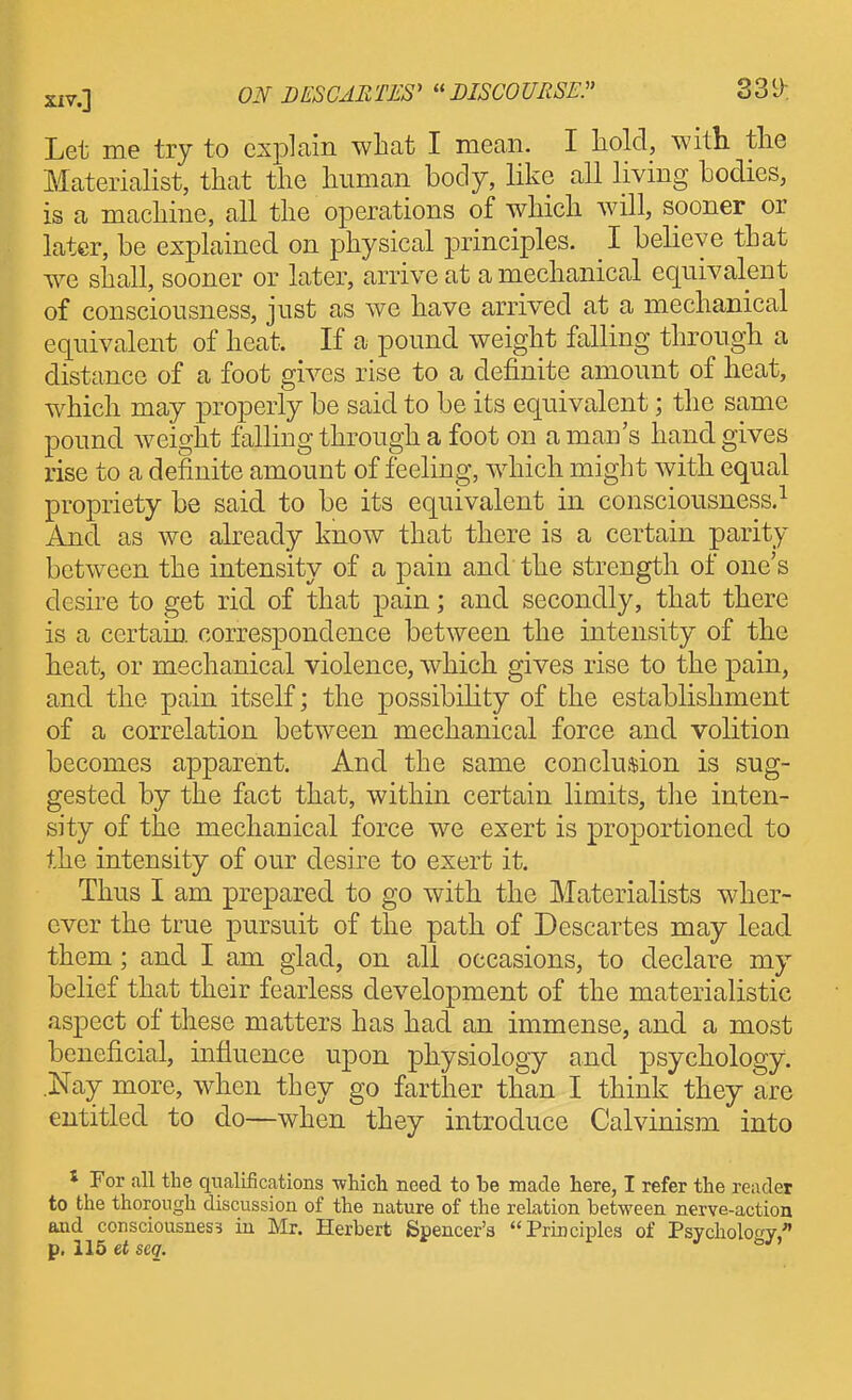 Let me try to cxj^lain what I mean. I hold, with the Materialist, that the human body, like all living bodies, is a machine, all the operations of which will, sooner or later, be explained on physical principles. I believe that we shall, sooner or later, arrive at a mechanical equivalent of consciousness, just as we have arrived at a mechanical equivalent of heat. If a pound weight falling through a distance of a foot gives rise to a definite amount of heat, which may properly be said to be its equivalent; the same pound weight falling through a foot on a man's hand gives rise to a definite amount of feeling, which might with equal propriety be said to be its equivalent in consciousness.^ And as we already know that there is a certain parity between the intensity of a pain and the strength of one's desire to get rid of that pain; and secondly, that there is a certain, correspondence between the intensity of the heat, or mechanical violence, which gives rise to the pain, and the pain itself; the possibility of the establishment of a correlation between mechanical force and volition becomes apparent. And the same conclusion is sug- gested by the fact that, within certain limits, tlie inten- sity of the mechanical force we exert is proportioned to the intensity of our desire to exert it. Thus I am prepared to go with the Materialists wher- ever the true pursuit of the path of Descartes may lead them; and I am glad, on all occasions, to declare my belief that their fearless development of the materialistic aspect of these matters has had an immense, and a most beneficial, influence upon physiology and psychology. .Nay more, when they go farther than I think they are entitled to do—when they introduce Calvinism into * For all the qualifications -which need to be made here, I refer the reader to the thorough discussion of the nature of the relation between nerve-action aaid consciousness iu Mr. Herbert Spencer's Principles of PsycholotTv, p. 115 ciscg. J- o/.