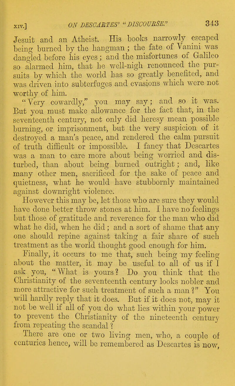 Jesuit and an Atheist. His books narrowly escaped being burned by the hangman ; the fate of Vanini Avas dangled before his eyes; and the misfortunes of Galileo so alarmed him, that he well-nigh renounced the pur- suits by which the world has so greatly benefited, and was driven into subterfuges and evasions which were not worthy of him. Very cowardly, you may say; and so it was. But you must make allowance for the fact that, in the seventeenth century, not only did heresy mean possible burning, or imprisonment, but the very suspicion of it destroyed a man's peace, and rendered the calm pursuit of truth difficult or impossible. I fancy that Descartes was a man to care more about being w^orricd and dis- turbed, than about being burned outright; and, like many other men, sacrificed for the sake of peace and quietness, what he would have stubbornly maintained against downright violence. However this may be, let those who are sure they would have done better throw stones at him. I have no feelings but those of gratitude and reverence for the man who did what he did, when he did; and a sort of shame that any one should repine against taking a fair share of such treatment as the world thought good enough for him. Finally, it occurs to me that, such being my feeling about the matter, it may be useful to all of us if I ask you, What is yours? Do you think that the Christianity of the seventeenth century looks nobler and more attractive for such treatment of such a man V You will hardly reply that it does. But if it does not, may it not be well if all of you do what lies within your power to prevent the Christianity of the nineteenth century from repeating the scandal % There are one or two living men, who, a couple of centuries hence, will be remembered as Descartes is now,