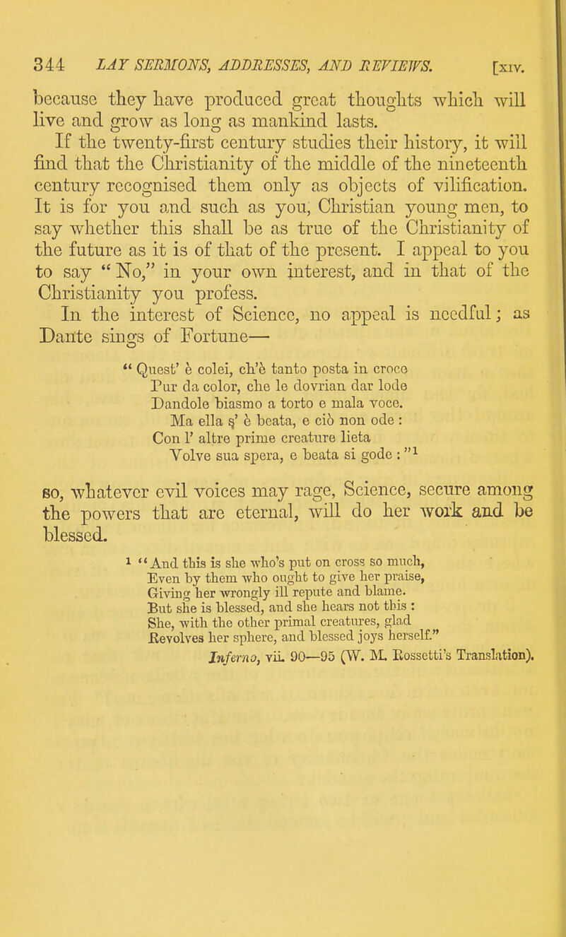 because they have produced great tliouglits which will live and grow as long as mankind lasts. If the twenty-first century studies their history, it will find that the Christianity of the middle of the nineteenth century recognised them only as objects of vilification. It is for you and such as you, Christian young men, to say whether this shall be as true of the Christianity of the future as it is of that of the present. I appeal to you to say  No, in your own interest, and in that of the Christianity you profess. In the interest of Science, no appeal is needful; as Dante sings of Fortune—  Quest' e colei, cli'6 tanto posta in croco Pur da color, che le dovrian dar lode Dandole biasmo a torto e mala voce. Ma ella e beata, e cio non ode : Con 1' altre prime creature lieta Volve sua spera, e beata si gode : so, whatever evil voices may rage, Science, secure among the powers that are eternal, will do her woxk and be blessed. 1 And ttis is she wlio's put on cross so much, Even by them who ought to give her praise, Giving her wongly ill repute and blame. But siie is blessed, and she hears not this : She, -with the other i^rimal creatures, glad Eevolves her sphere, and blessed joys herself. Inferno, viL 90—95 (W. ISL Eossetti's Translation).