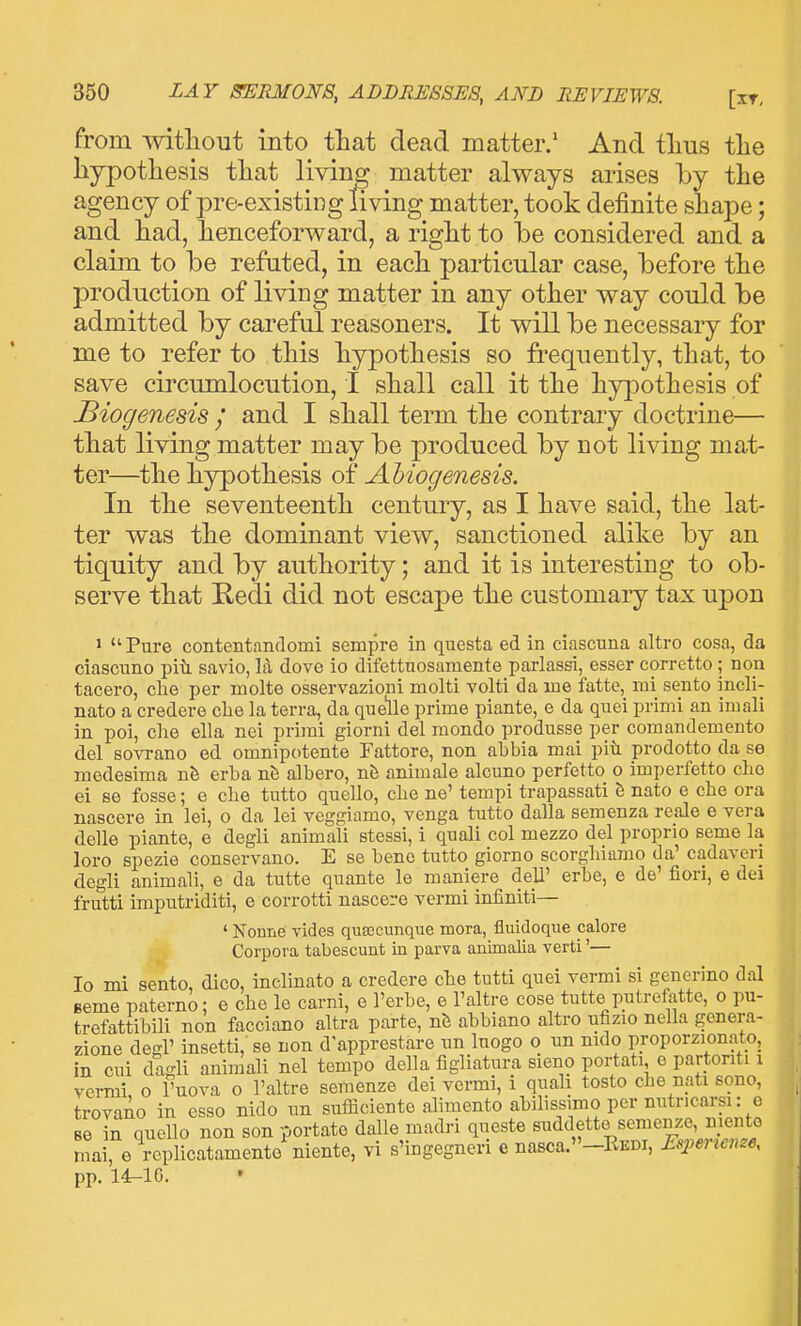 from mtliout into tliat dead matter/ And tlius tlie hypothesis that living matter always arises by the agency of pre-existing living matter, took definite shape; and had, henceforward, a right to he considered and a claun to be refuted, in each particular case, before the production of living matter in any other way could be admitted by careful reasoners. It will be necessary for me to refer to this hypothesis so frequently, that, to save circumlocution, I shall call it the hy]oothesis of Biogenesis / and I shall term the contrary doctrine— that living matter may be produced by not living mat- ter—the hypothesis of Ahiogenesis. In the seventeenth century, as I have said, the lat- ter was the dominant view, sanctioned alike by an tiquity and by authority; and it is interesting to ob- serve that Redi did not escape the customary tax upon > Pure contentandomi sempre in questa ed in ciascuna altro cosa, da ciascnno piti savio, la dove io difettnosamente parlassi, esser corretto ; non tacero, clie per molte osservazioni molti volti da me fatte, mi sento incli- nato a credere clie la terra, da quelle prime piante, e da quel primi an imali in poi, che ella nei prirai giorni del mondo produsse per comandemento del sovrano ed omnipotente Fattore, non abbia mai piti prodotto da se medesima nfe erba albero, n& animale alcuno perfetto o imperfetto clio ei se fosse; e che tutto quello, che ne' tempi trapassati h nato e che ora nascere in lei, o da lei veggiamo, venga tutto dalla semenza reale e vera delle piante, e degli animali stessi, i quali col mezzo del proprio seme la loro spezie conservano. E se bene tutto giorno scorghiamo da' cadaveri degli animali, e da tutte quante le maniere deli' erbe, e de' fiori, e dei frutti imputriditi, e corrotti nascere vermi infiniti— ' Nonne vides quajcunque mora, fluidoque calore Corpora tabescunt in parva animalia verti'— Io mi sento, dico, inclinato a credere che tutti quei vermi si generino dal Beme paterno; e che le carni, e I'erbe, e I'altre cose tutte putrefatte, o pu- trefattibili non facciano altra parte, nfe ahbiano altro ufizio nella genera- zione degl' insetti, se non d'apprestare un Inogo o un mdo proporzionato, in cui dagli animali nel tempo della figliatura sieno portati e partonti i vermi o I'uova o I'altre semenze dei vermi, i quali tosto che nati sono, trovaAo in esso nido un sufficiente alimento ahilissimo per nutricarsi: o Be in quello non son portate dalle madri queste suddette semenze, niento mai e replicatamente'niente, vi s'ingegneri e nasca.-REDi, Esi^einenze, pp. 14^10.