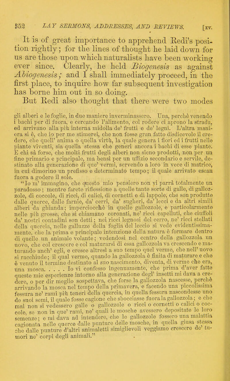 ^ It is of great importance to apprehend Redi's posi- tion rightly; for the lines of thought he laid down for us are those upon which naturalists have been working ever since. Clearly, he held Biogenesis as against Ahiogenesis j and I shall immediately proceed, in the first place, to inquire how far subsequent investigation has borne him out in so doing. But Redi also thought that there were two modes gli alberi e le foglie, in due maniere inverminassero. Una, percli^ venendo i bachi per di fuora, e cercando I'aliniento, col rodere ci aprono la strada, ed arrivano alia piti interna midoUa de' frutti o de' legni. L'altra mani- cra si ^, die io per me stimerei, che non fosse gran fatto disdicevole il cre- dere, clie quell' anima o quella virtil, la quale genera i fiori ed i frutti nelle liiante viventi, sia quella stessa che generi ancora i bachi di esse piante. E chi s4 forse, die molti frutti degli alberi non sieno prodotti, non per un fine primario e principalc, ma bensi per un ufEzio secondario e servile, de- stinato alia generazione di que' vermi, scrvendo a loro in vece di matrice, in cui dimorino un prefisso e determinato tempo; il quale arrivato escan fuora a godere il sole. Io m' immngino, olio cfuesto mio pensiero non vi parrd totalmente un paradosso ; mentre farete riilessione a quelle tante sorte di galle, di galloz- zole, di coccole, di ricci, di calici, di cornetti e di lappole, che son produtto dalle querce, dalle farnie, da' cerri, da' suglieri, da' lecci e da altri simili alberi da ghianda; iinperciocch^ in quelle gallozzole, e particolarmente nelle piti grosse, che si chiamano coronati, ne' ricci capelluti, phe ciuffoli da' nostri contadini son detti; nei ricci legnosi del cerro, ne' ricci stellati della quercia, nelle galluzze della foglia del leccio si vede evidentissima- mente, che la prima e principale intenzione della natnra e formare dentro di quelle nn animale volante; vedendosi nel centro della gallozzola un novo, che col crescere e col maturarsi di essa gallozzola va crescendo e ma- tui-ando anch' egli, e cresce altresi a suo tempo quel verme, chenell' uovo si racchiude; il qual verme, quando la gallozzola h finita di maturare e che e venuto il termine destinato al suo nascimento, diventa, di verme che era, nna mosca Io vi confesso ingenuamente, che prima d'aver fatte queste mie esperienze intorno alia generazione degl' insetti mi dava a cre- dere, 0 per dir meglio sospettava, che forse la gallozzola nascesse, perchd arrivando la mosca nel tempo della primavera, e facendo una piccolissima fessura ne' rami piti teneri della quercia, in quella fessura nascondesse uno de suoi semi, il quale fosse cagione che sbocciasse fuora la gallozzola ; e che mai non si vedessero galle o gallozzole o ricci o cornetti o calici o coc- cole se non in que' rami, ne' quali le mosche avessero depositate le lore semenze; e mi dava ad intendere, che le gaUozzole fossero una malattia cao-ionata nelle querce dalle punture ddle mosche, in qudla giusa stessa die dalle punture d'altri animaletti simiglievoli veggiamo crescere do tn- moi'i no' corpi degli animali.