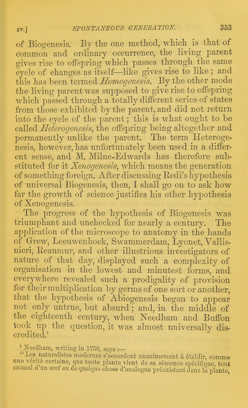 of Biogenesis. By tlie one metliod, wMcli is that of common and ordinary occurrence, the living parent gives rise to offspring which passes through the same cycle of changes as itself—like gives rise to like ; and this has been termed Homogenesis. By the other mode the living parent was supposed to give rise to offspring which passed through a totally different series of states from those exhibited by the parent, and did not return into the cycle of the parent; this is what ought to be called Heterogenesis, the offspring being altogether and permanently unlike the parent. The term Heteroge- nesis, however, has unfortunately been used in a differ- ent sense, and M. Milne-Edwards has therefore sub- stituted for it Xenogenesis^ which means the generation of something foreign. After discussing Kedi's hypothesis of universal Biogenesis, then, I shall go on to ask how far the growth of science justifies his other hypothesis of Xenogenesis. The progress of the hypothesis of Biogenesis was triumphant and unchecked for nearly a century. The application of the microscope to anatomy in the hands of Grew, Leeuwenhoek, Swammerdam, Lyonet, Vallis- nieri, Reaumur, and other illustrious investigators of nature of that day, displayed such a complexity of organisation in the lowest and minutest forms, and eveiywhere revealed such a prodigality of provision for their multiplication by germs of one sort or another, that the hypothesis of Abiogenesis began to appear not only untrue, but absurd; and, in the middle of the eighteenth century, when Needham and Buffon took up the question, it was almost universally dis- credited.' * Needliam, writing in 1750, says:—  Les naturalistes modernes s'accordent unanimement h 6tablir, comme uno v6rit6 certaine, qno tonte plante vient de sa semence sp6cifique, tout animal d un ctjnf ou de quekiue chose d'analoguo pr6existant dans la plante,