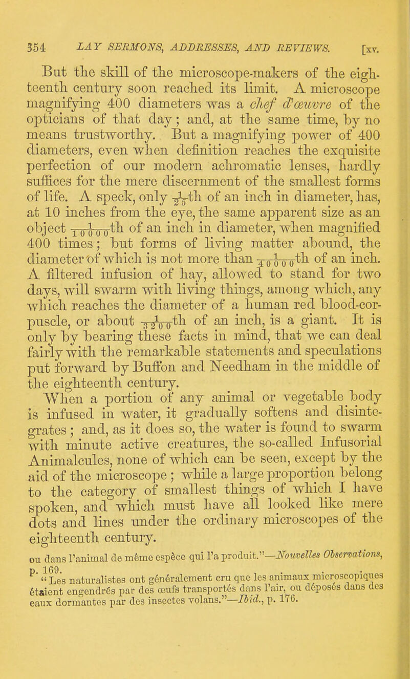 But tlie skill of tlie microscope-makers of the eigh- teenth century soon reached its limit. A microscope magnifying 400 diameters was a clief d'oeuvre of the opticians of that day; and, at the same time, by no means trustworthy. But a magnifying power of 400 diameters, even when definition reaches the exquisite perfection of our modern achromatic lenses, hardly suffices for the mere discernment of the smallest forms of life. A speck, only -^jth of an inch in diameter, has, at 10 inches from the eye, the same aj)parent size as an object Q ^ (J qth of an inch in diameter, when magnified 400 times; but forms of living matter abound, the diameter t>f which is not more than ^-qwo^^ inch. A filtered infusion of hay, allowed to stand for two days, will swarm with living things, among which, any which reaches the diameter of a human red blood-cor- puscle, or about -g-rro*^ moh^ is a giant. It is only by bearing these facts in mind, that we can deal fairly with the remarkable statements and speculations put forward by Buffon and Needham in the middle of the eighteenth century. When a portion of any animal or vegetable body is infused in water, it gradually softens and disinte- grates ; and, as it does so, the water is found to swarm with minute active creatures, the so-called Infusorial Animalcules, none of which can be seen, except by the aid of the microscope ; while a large proportion belong to the category of smallest things of which I have spoken, and which must have all looked like mere dots and lines under the ordinary microscopes of the eighteenth century. ou dans ranimal de m6me esp^co qui I'a ^vod.\ut:'—Nouvelles Oiscrcations, ^'  Les naturalistes ont g6n6raleraent cru que Ics animanx microscopiqiieg 6taient engendrCs par des ocufs transport's dans rair,^ou d6pos^^s dans des eaux dorraantes par des inscctcs volans.—7Jj<^., p. 1(6.