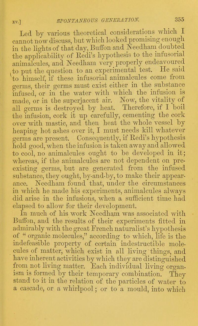 Led by various theoretical considerations whidi I cannot now discuss, but wliicli looked promising enough in tlie lights of that day, Buffon and Needham doubted the applicability of Redi's hypothesis to the infusorial animalcules, and Needham very properly endeavoured to put the question to an experimental test. He said to himself, if these infusorial animalcules come from germs, their germs must exist either in the substance infused, or in the water with which the infusion is made, or in the superjacent air. Now, the vitality of all germs is destroyed by heat. Therefore, if I boil the infasion, cork it up carefully, cementing the cork over with mastic, and then heat the whole vessel by heaping hot ashes over it, I must needs kill whatever germs are present. Consequently, if Redi's hypothesis hold good, when the infusion is taken away and allowed to cool, no animalcules ought to be develojDed in it; whereas, if the animalcules are not dependent on pre- existing germs, but are generated from the infused substance, they ought, by-and-by, to make their aj)]3ear- ance. JSTeedham found that, under the circumstances in which he made his experiments, animalcules always did arise in the infusions, when a sufficient time had elapsed to allow for their development. In much of his work Needham was associated -with - Buffon, and the results of their experiments fitted in admirably with the great French naturalist's hypothesis of  organic molecules, according to which, life is the indefeasible property of certain indestructible mole- cules of matter, which exist in all living things, and have inherent activities by which they are distinguished from^ not living matter. Each individual living organ- ism is formed by their temj)orary combination. They stand to it in the relation of the particles of water to a cascade, or a whirlpool; or to a mould, into which